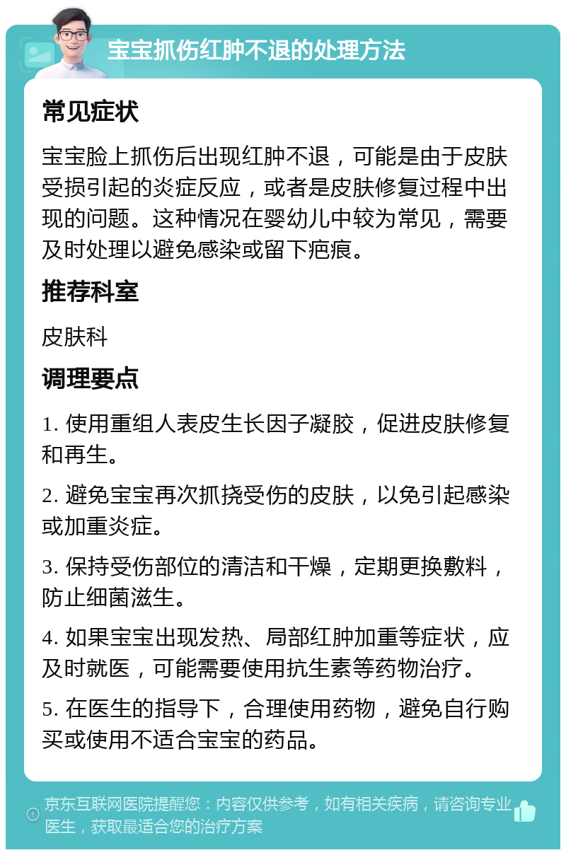 宝宝抓伤红肿不退的处理方法 常见症状 宝宝脸上抓伤后出现红肿不退，可能是由于皮肤受损引起的炎症反应，或者是皮肤修复过程中出现的问题。这种情况在婴幼儿中较为常见，需要及时处理以避免感染或留下疤痕。 推荐科室 皮肤科 调理要点 1. 使用重组人表皮生长因子凝胶，促进皮肤修复和再生。 2. 避免宝宝再次抓挠受伤的皮肤，以免引起感染或加重炎症。 3. 保持受伤部位的清洁和干燥，定期更换敷料，防止细菌滋生。 4. 如果宝宝出现发热、局部红肿加重等症状，应及时就医，可能需要使用抗生素等药物治疗。 5. 在医生的指导下，合理使用药物，避免自行购买或使用不适合宝宝的药品。