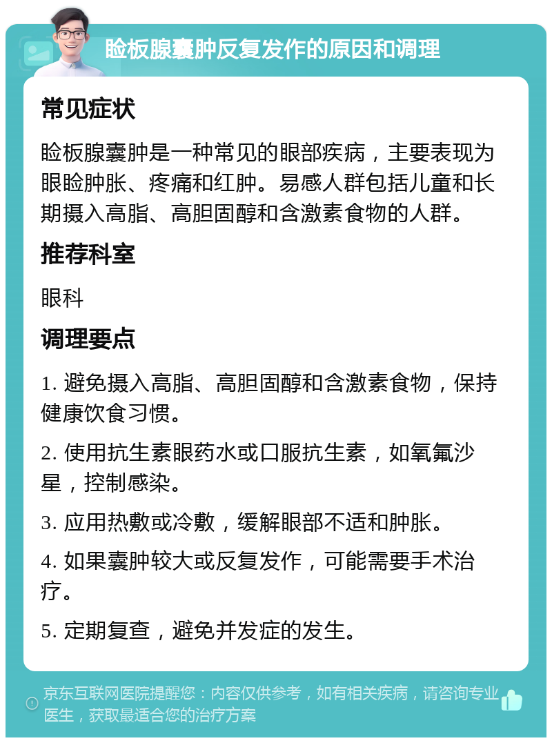 睑板腺囊肿反复发作的原因和调理 常见症状 睑板腺囊肿是一种常见的眼部疾病，主要表现为眼睑肿胀、疼痛和红肿。易感人群包括儿童和长期摄入高脂、高胆固醇和含激素食物的人群。 推荐科室 眼科 调理要点 1. 避免摄入高脂、高胆固醇和含激素食物，保持健康饮食习惯。 2. 使用抗生素眼药水或口服抗生素，如氧氟沙星，控制感染。 3. 应用热敷或冷敷，缓解眼部不适和肿胀。 4. 如果囊肿较大或反复发作，可能需要手术治疗。 5. 定期复查，避免并发症的发生。