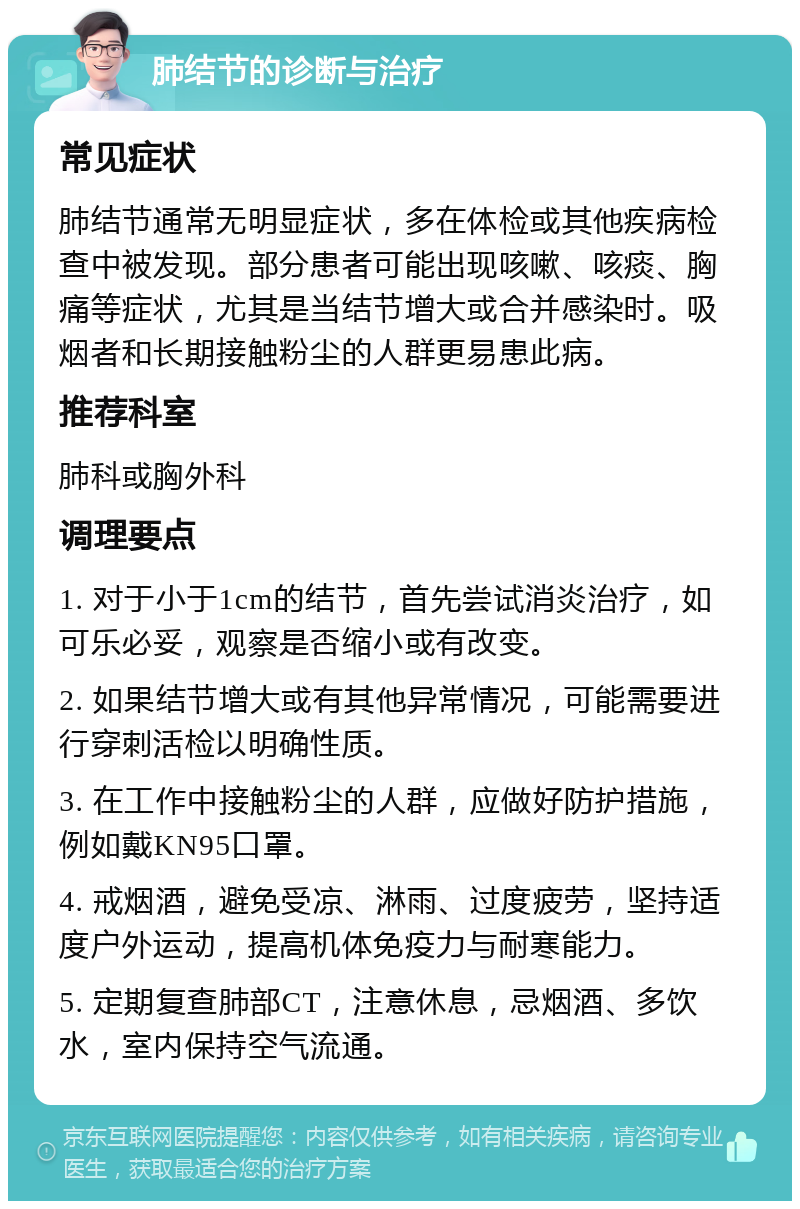 肺结节的诊断与治疗 常见症状 肺结节通常无明显症状，多在体检或其他疾病检查中被发现。部分患者可能出现咳嗽、咳痰、胸痛等症状，尤其是当结节增大或合并感染时。吸烟者和长期接触粉尘的人群更易患此病。 推荐科室 肺科或胸外科 调理要点 1. 对于小于1cm的结节，首先尝试消炎治疗，如可乐必妥，观察是否缩小或有改变。 2. 如果结节增大或有其他异常情况，可能需要进行穿刺活检以明确性质。 3. 在工作中接触粉尘的人群，应做好防护措施，例如戴KN95口罩。 4. 戒烟酒，避免受凉、淋雨、过度疲劳，坚持适度户外运动，提高机体免疫力与耐寒能力。 5. 定期复查肺部CT，注意休息，忌烟酒、多饮水，室内保持空气流通。