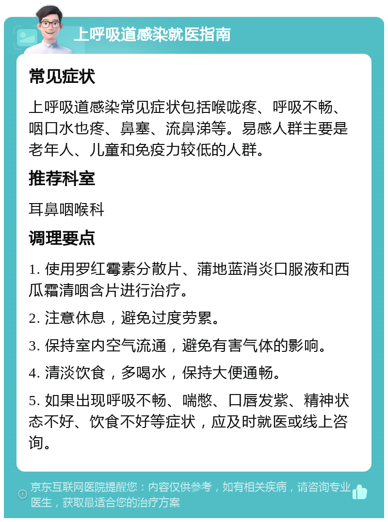 上呼吸道感染就医指南 常见症状 上呼吸道感染常见症状包括喉咙疼、呼吸不畅、咽口水也疼、鼻塞、流鼻涕等。易感人群主要是老年人、儿童和免疫力较低的人群。 推荐科室 耳鼻咽喉科 调理要点 1. 使用罗红霉素分散片、蒲地蓝消炎口服液和西瓜霜清咽含片进行治疗。 2. 注意休息，避免过度劳累。 3. 保持室内空气流通，避免有害气体的影响。 4. 清淡饮食，多喝水，保持大便通畅。 5. 如果出现呼吸不畅、喘憋、口唇发紫、精神状态不好、饮食不好等症状，应及时就医或线上咨询。