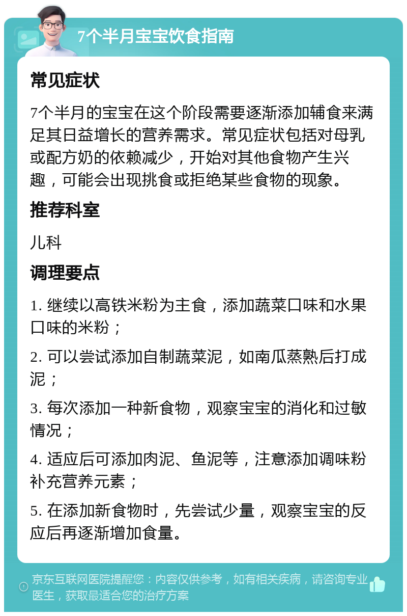 7个半月宝宝饮食指南 常见症状 7个半月的宝宝在这个阶段需要逐渐添加辅食来满足其日益增长的营养需求。常见症状包括对母乳或配方奶的依赖减少，开始对其他食物产生兴趣，可能会出现挑食或拒绝某些食物的现象。 推荐科室 儿科 调理要点 1. 继续以高铁米粉为主食，添加蔬菜口味和水果口味的米粉； 2. 可以尝试添加自制蔬菜泥，如南瓜蒸熟后打成泥； 3. 每次添加一种新食物，观察宝宝的消化和过敏情况； 4. 适应后可添加肉泥、鱼泥等，注意添加调味粉补充营养元素； 5. 在添加新食物时，先尝试少量，观察宝宝的反应后再逐渐增加食量。