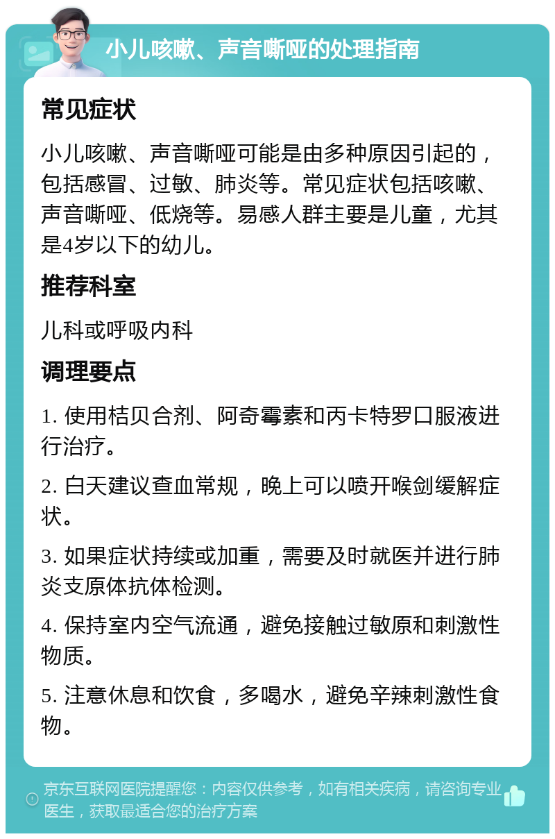 小儿咳嗽、声音嘶哑的处理指南 常见症状 小儿咳嗽、声音嘶哑可能是由多种原因引起的，包括感冒、过敏、肺炎等。常见症状包括咳嗽、声音嘶哑、低烧等。易感人群主要是儿童，尤其是4岁以下的幼儿。 推荐科室 儿科或呼吸内科 调理要点 1. 使用桔贝合剂、阿奇霉素和丙卡特罗口服液进行治疗。 2. 白天建议查血常规，晚上可以喷开喉剑缓解症状。 3. 如果症状持续或加重，需要及时就医并进行肺炎支原体抗体检测。 4. 保持室内空气流通，避免接触过敏原和刺激性物质。 5. 注意休息和饮食，多喝水，避免辛辣刺激性食物。