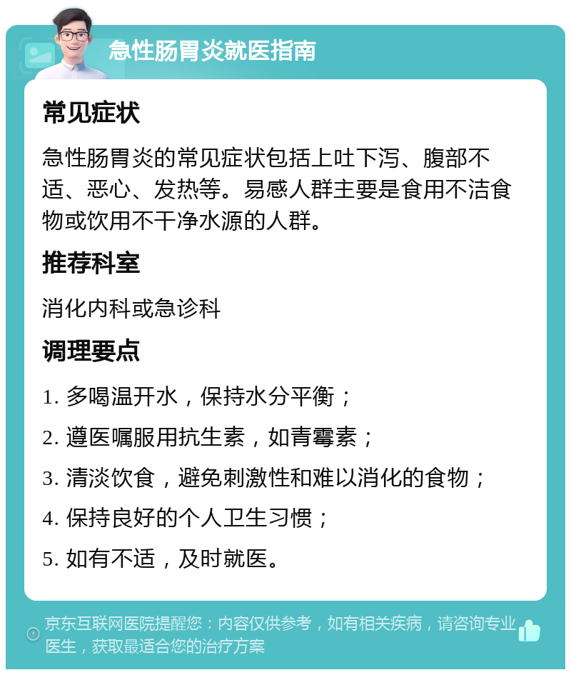 急性肠胃炎就医指南 常见症状 急性肠胃炎的常见症状包括上吐下泻、腹部不适、恶心、发热等。易感人群主要是食用不洁食物或饮用不干净水源的人群。 推荐科室 消化内科或急诊科 调理要点 1. 多喝温开水，保持水分平衡； 2. 遵医嘱服用抗生素，如青霉素； 3. 清淡饮食，避免刺激性和难以消化的食物； 4. 保持良好的个人卫生习惯； 5. 如有不适，及时就医。