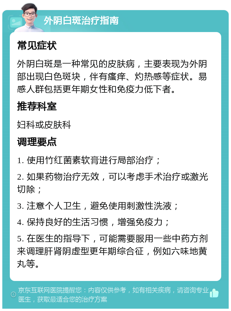 外阴白斑治疗指南 常见症状 外阴白斑是一种常见的皮肤病，主要表现为外阴部出现白色斑块，伴有瘙痒、灼热感等症状。易感人群包括更年期女性和免疫力低下者。 推荐科室 妇科或皮肤科 调理要点 1. 使用竹红菌素软膏进行局部治疗； 2. 如果药物治疗无效，可以考虑手术治疗或激光切除； 3. 注意个人卫生，避免使用刺激性洗液； 4. 保持良好的生活习惯，增强免疫力； 5. 在医生的指导下，可能需要服用一些中药方剂来调理肝肾阴虚型更年期综合征，例如六味地黄丸等。