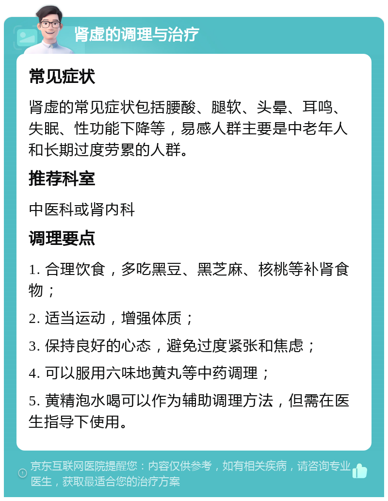 肾虚的调理与治疗 常见症状 肾虚的常见症状包括腰酸、腿软、头晕、耳鸣、失眠、性功能下降等，易感人群主要是中老年人和长期过度劳累的人群。 推荐科室 中医科或肾内科 调理要点 1. 合理饮食，多吃黑豆、黑芝麻、核桃等补肾食物； 2. 适当运动，增强体质； 3. 保持良好的心态，避免过度紧张和焦虑； 4. 可以服用六味地黄丸等中药调理； 5. 黄精泡水喝可以作为辅助调理方法，但需在医生指导下使用。