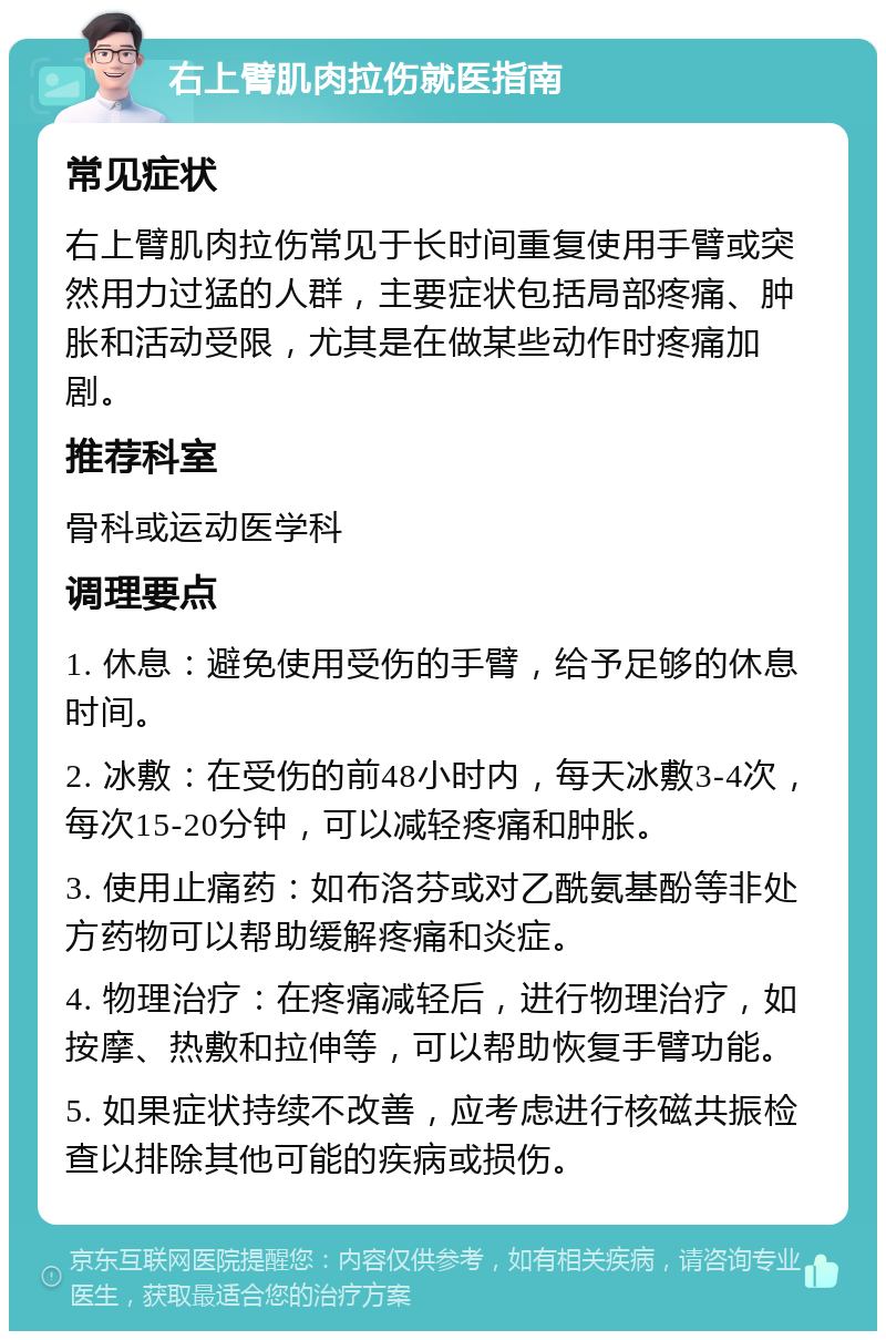 右上臂肌肉拉伤就医指南 常见症状 右上臂肌肉拉伤常见于长时间重复使用手臂或突然用力过猛的人群，主要症状包括局部疼痛、肿胀和活动受限，尤其是在做某些动作时疼痛加剧。 推荐科室 骨科或运动医学科 调理要点 1. 休息：避免使用受伤的手臂，给予足够的休息时间。 2. 冰敷：在受伤的前48小时内，每天冰敷3-4次，每次15-20分钟，可以减轻疼痛和肿胀。 3. 使用止痛药：如布洛芬或对乙酰氨基酚等非处方药物可以帮助缓解疼痛和炎症。 4. 物理治疗：在疼痛减轻后，进行物理治疗，如按摩、热敷和拉伸等，可以帮助恢复手臂功能。 5. 如果症状持续不改善，应考虑进行核磁共振检查以排除其他可能的疾病或损伤。