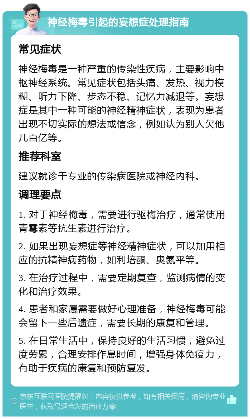 神经梅毒引起的妄想症处理指南 常见症状 神经梅毒是一种严重的传染性疾病，主要影响中枢神经系统。常见症状包括头痛、发热、视力模糊、听力下降、步态不稳、记忆力减退等。妄想症是其中一种可能的神经精神症状，表现为患者出现不切实际的想法或信念，例如认为别人欠他几百亿等。 推荐科室 建议就诊于专业的传染病医院或神经内科。 调理要点 1. 对于神经梅毒，需要进行驱梅治疗，通常使用青霉素等抗生素进行治疗。 2. 如果出现妄想症等神经精神症状，可以加用相应的抗精神病药物，如利培酮、奥氮平等。 3. 在治疗过程中，需要定期复查，监测病情的变化和治疗效果。 4. 患者和家属需要做好心理准备，神经梅毒可能会留下一些后遗症，需要长期的康复和管理。 5. 在日常生活中，保持良好的生活习惯，避免过度劳累，合理安排作息时间，增强身体免疫力，有助于疾病的康复和预防复发。