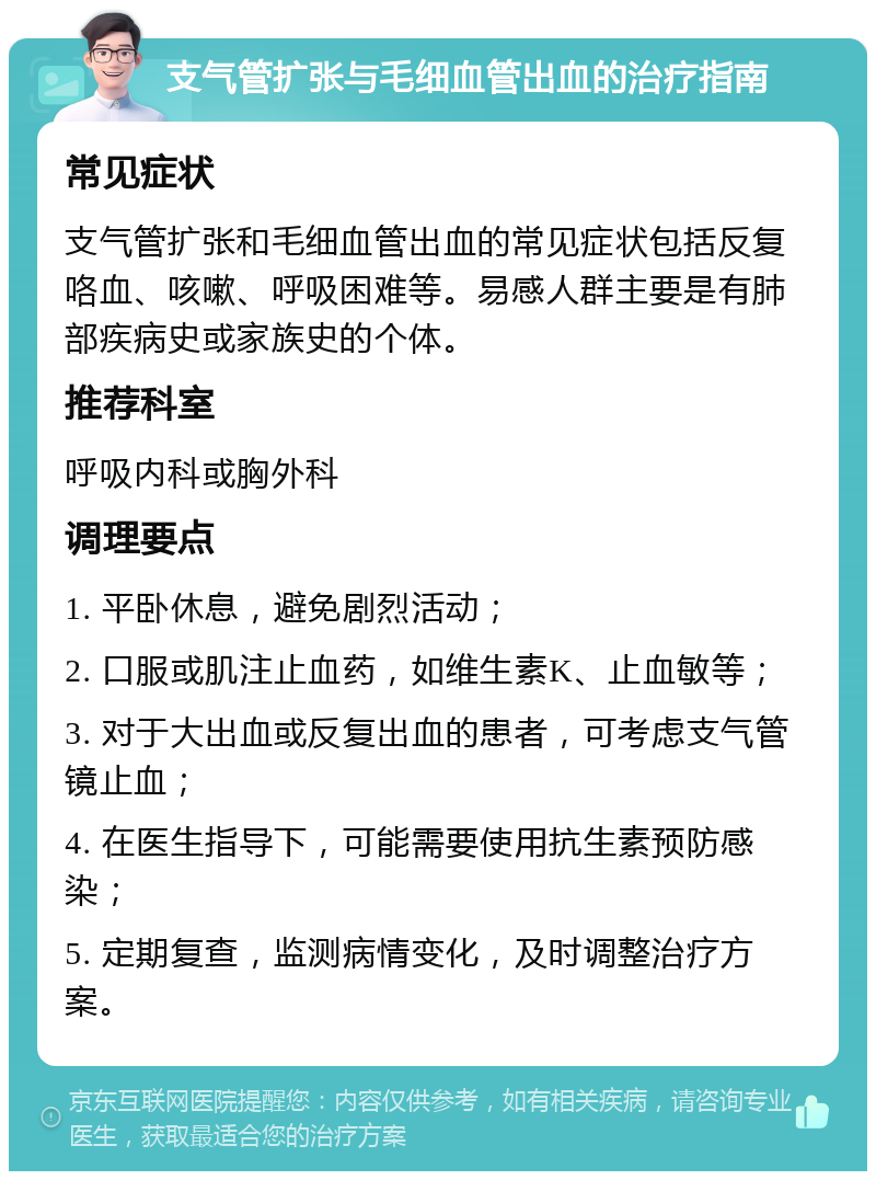 支气管扩张与毛细血管出血的治疗指南 常见症状 支气管扩张和毛细血管出血的常见症状包括反复咯血、咳嗽、呼吸困难等。易感人群主要是有肺部疾病史或家族史的个体。 推荐科室 呼吸内科或胸外科 调理要点 1. 平卧休息，避免剧烈活动； 2. 口服或肌注止血药，如维生素K、止血敏等； 3. 对于大出血或反复出血的患者，可考虑支气管镜止血； 4. 在医生指导下，可能需要使用抗生素预防感染； 5. 定期复查，监测病情变化，及时调整治疗方案。