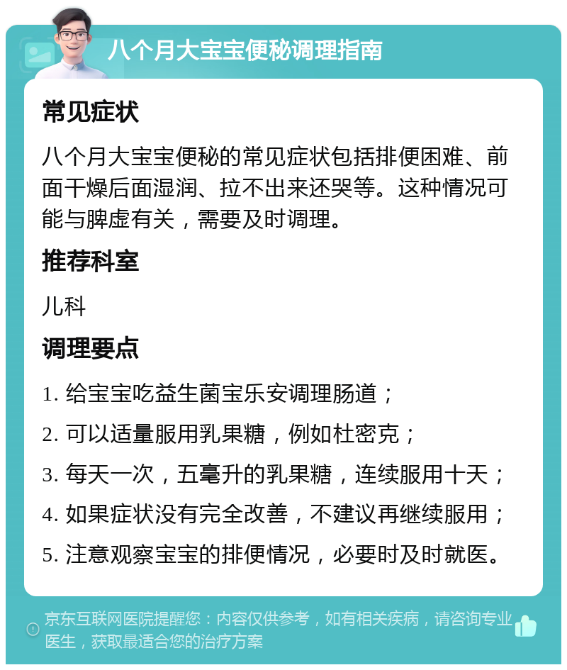 八个月大宝宝便秘调理指南 常见症状 八个月大宝宝便秘的常见症状包括排便困难、前面干燥后面湿润、拉不出来还哭等。这种情况可能与脾虚有关，需要及时调理。 推荐科室 儿科 调理要点 1. 给宝宝吃益生菌宝乐安调理肠道； 2. 可以适量服用乳果糖，例如杜密克； 3. 每天一次，五毫升的乳果糖，连续服用十天； 4. 如果症状没有完全改善，不建议再继续服用； 5. 注意观察宝宝的排便情况，必要时及时就医。