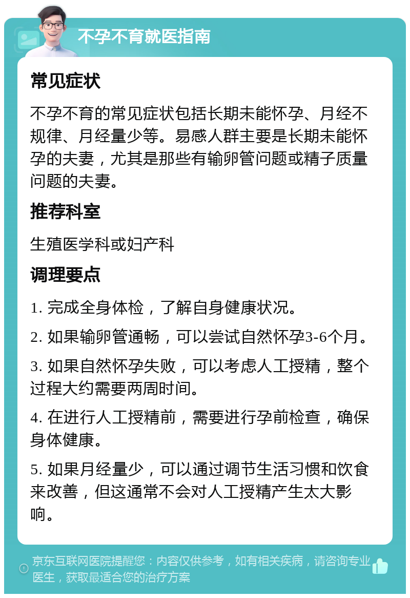 不孕不育就医指南 常见症状 不孕不育的常见症状包括长期未能怀孕、月经不规律、月经量少等。易感人群主要是长期未能怀孕的夫妻，尤其是那些有输卵管问题或精子质量问题的夫妻。 推荐科室 生殖医学科或妇产科 调理要点 1. 完成全身体检，了解自身健康状况。 2. 如果输卵管通畅，可以尝试自然怀孕3-6个月。 3. 如果自然怀孕失败，可以考虑人工授精，整个过程大约需要两周时间。 4. 在进行人工授精前，需要进行孕前检查，确保身体健康。 5. 如果月经量少，可以通过调节生活习惯和饮食来改善，但这通常不会对人工授精产生太大影响。