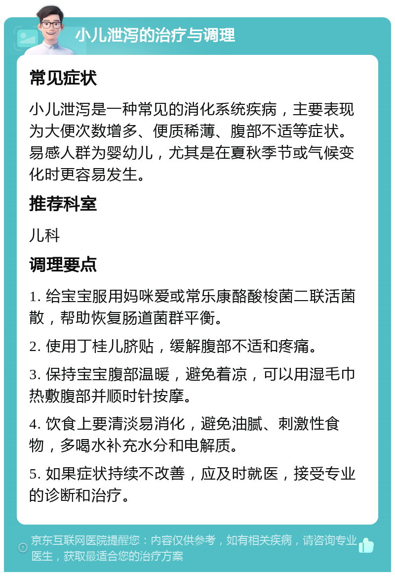 小儿泄泻的治疗与调理 常见症状 小儿泄泻是一种常见的消化系统疾病，主要表现为大便次数增多、便质稀薄、腹部不适等症状。易感人群为婴幼儿，尤其是在夏秋季节或气候变化时更容易发生。 推荐科室 儿科 调理要点 1. 给宝宝服用妈咪爱或常乐康酪酸梭菌二联活菌散，帮助恢复肠道菌群平衡。 2. 使用丁桂儿脐贴，缓解腹部不适和疼痛。 3. 保持宝宝腹部温暖，避免着凉，可以用湿毛巾热敷腹部并顺时针按摩。 4. 饮食上要清淡易消化，避免油腻、刺激性食物，多喝水补充水分和电解质。 5. 如果症状持续不改善，应及时就医，接受专业的诊断和治疗。