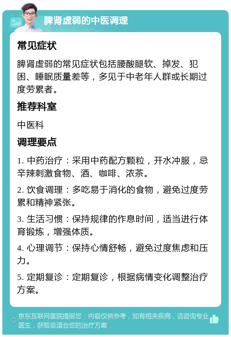 脾肾虚弱的中医调理 常见症状 脾肾虚弱的常见症状包括腰酸腿软、掉发、犯困、睡眠质量差等，多见于中老年人群或长期过度劳累者。 推荐科室 中医科 调理要点 1. 中药治疗：采用中药配方颗粒，开水冲服，忌辛辣刺激食物、酒、咖啡、浓茶。 2. 饮食调理：多吃易于消化的食物，避免过度劳累和精神紧张。 3. 生活习惯：保持规律的作息时间，适当进行体育锻炼，增强体质。 4. 心理调节：保持心情舒畅，避免过度焦虑和压力。 5. 定期复诊：定期复诊，根据病情变化调整治疗方案。