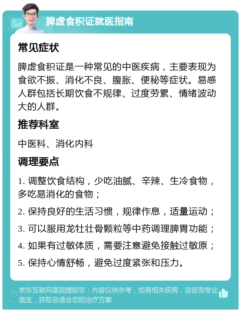 脾虚食积证就医指南 常见症状 脾虚食积证是一种常见的中医疾病，主要表现为食欲不振、消化不良、腹胀、便秘等症状。易感人群包括长期饮食不规律、过度劳累、情绪波动大的人群。 推荐科室 中医科、消化内科 调理要点 1. 调整饮食结构，少吃油腻、辛辣、生冷食物，多吃易消化的食物； 2. 保持良好的生活习惯，规律作息，适量运动； 3. 可以服用龙牡壮骨颗粒等中药调理脾胃功能； 4. 如果有过敏体质，需要注意避免接触过敏原； 5. 保持心情舒畅，避免过度紧张和压力。