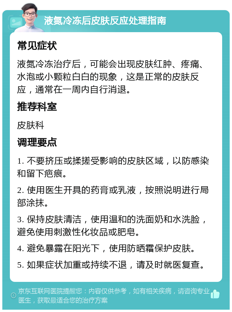 液氮冷冻后皮肤反应处理指南 常见症状 液氮冷冻治疗后，可能会出现皮肤红肿、疼痛、水泡或小颗粒白白的现象，这是正常的皮肤反应，通常在一周内自行消退。 推荐科室 皮肤科 调理要点 1. 不要挤压或揉搓受影响的皮肤区域，以防感染和留下疤痕。 2. 使用医生开具的药膏或乳液，按照说明进行局部涂抹。 3. 保持皮肤清洁，使用温和的洗面奶和水洗脸，避免使用刺激性化妆品或肥皂。 4. 避免暴露在阳光下，使用防晒霜保护皮肤。 5. 如果症状加重或持续不退，请及时就医复查。