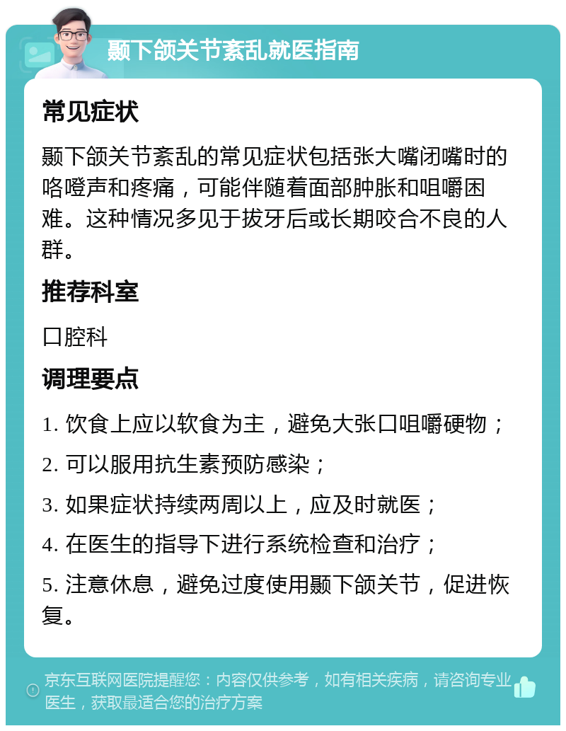 颞下颌关节紊乱就医指南 常见症状 颞下颌关节紊乱的常见症状包括张大嘴闭嘴时的咯噔声和疼痛，可能伴随着面部肿胀和咀嚼困难。这种情况多见于拔牙后或长期咬合不良的人群。 推荐科室 口腔科 调理要点 1. 饮食上应以软食为主，避免大张口咀嚼硬物； 2. 可以服用抗生素预防感染； 3. 如果症状持续两周以上，应及时就医； 4. 在医生的指导下进行系统检查和治疗； 5. 注意休息，避免过度使用颞下颌关节，促进恢复。