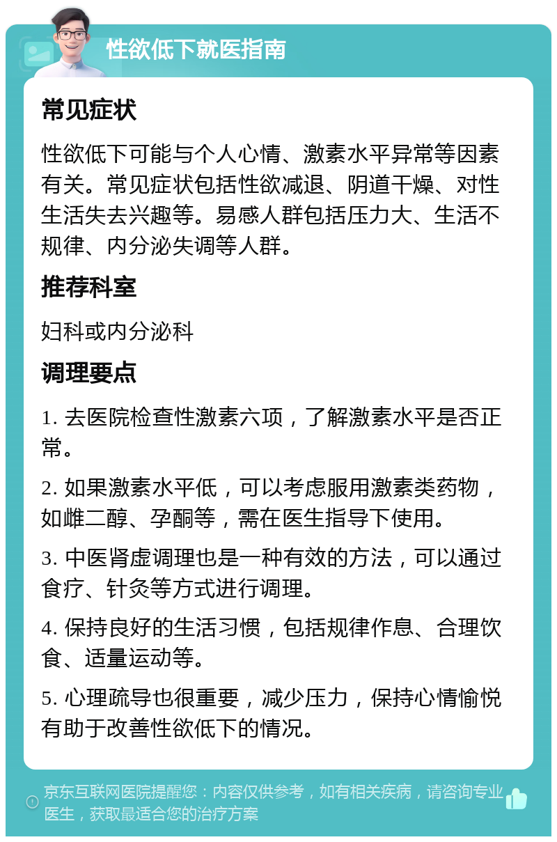 性欲低下就医指南 常见症状 性欲低下可能与个人心情、激素水平异常等因素有关。常见症状包括性欲减退、阴道干燥、对性生活失去兴趣等。易感人群包括压力大、生活不规律、内分泌失调等人群。 推荐科室 妇科或内分泌科 调理要点 1. 去医院检查性激素六项，了解激素水平是否正常。 2. 如果激素水平低，可以考虑服用激素类药物，如雌二醇、孕酮等，需在医生指导下使用。 3. 中医肾虚调理也是一种有效的方法，可以通过食疗、针灸等方式进行调理。 4. 保持良好的生活习惯，包括规律作息、合理饮食、适量运动等。 5. 心理疏导也很重要，减少压力，保持心情愉悦有助于改善性欲低下的情况。