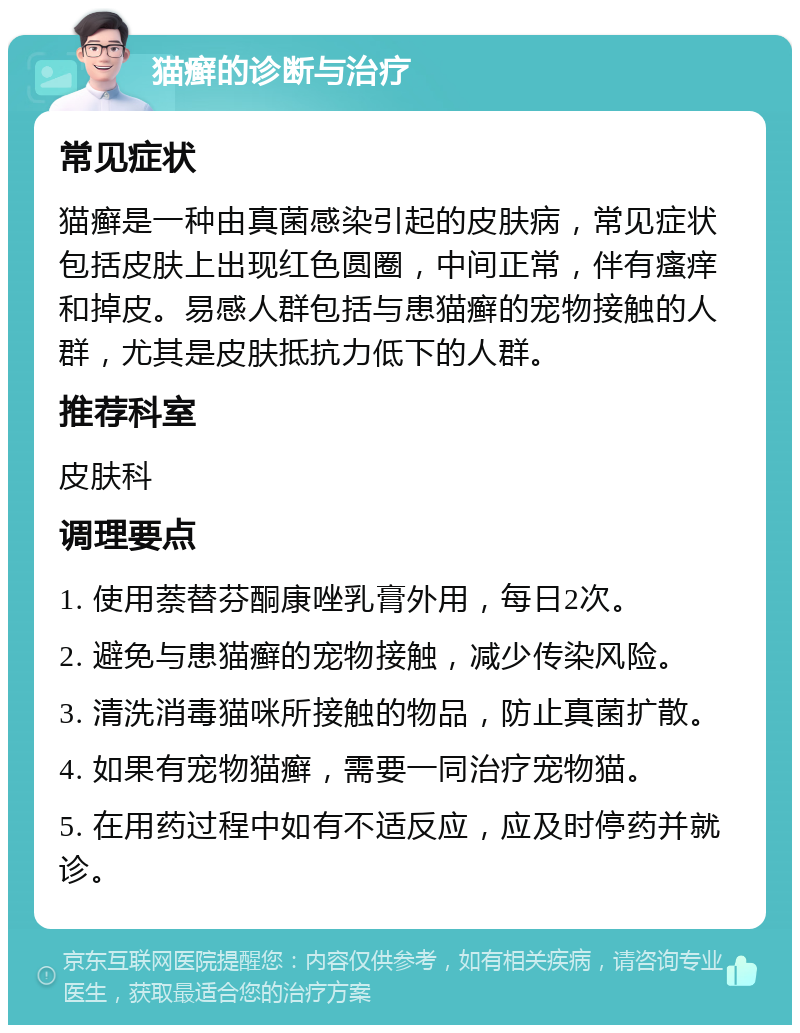 猫癣的诊断与治疗 常见症状 猫癣是一种由真菌感染引起的皮肤病，常见症状包括皮肤上出现红色圆圈，中间正常，伴有瘙痒和掉皮。易感人群包括与患猫癣的宠物接触的人群，尤其是皮肤抵抗力低下的人群。 推荐科室 皮肤科 调理要点 1. 使用萘替芬酮康唑乳膏外用，每日2次。 2. 避免与患猫癣的宠物接触，减少传染风险。 3. 清洗消毒猫咪所接触的物品，防止真菌扩散。 4. 如果有宠物猫癣，需要一同治疗宠物猫。 5. 在用药过程中如有不适反应，应及时停药并就诊。