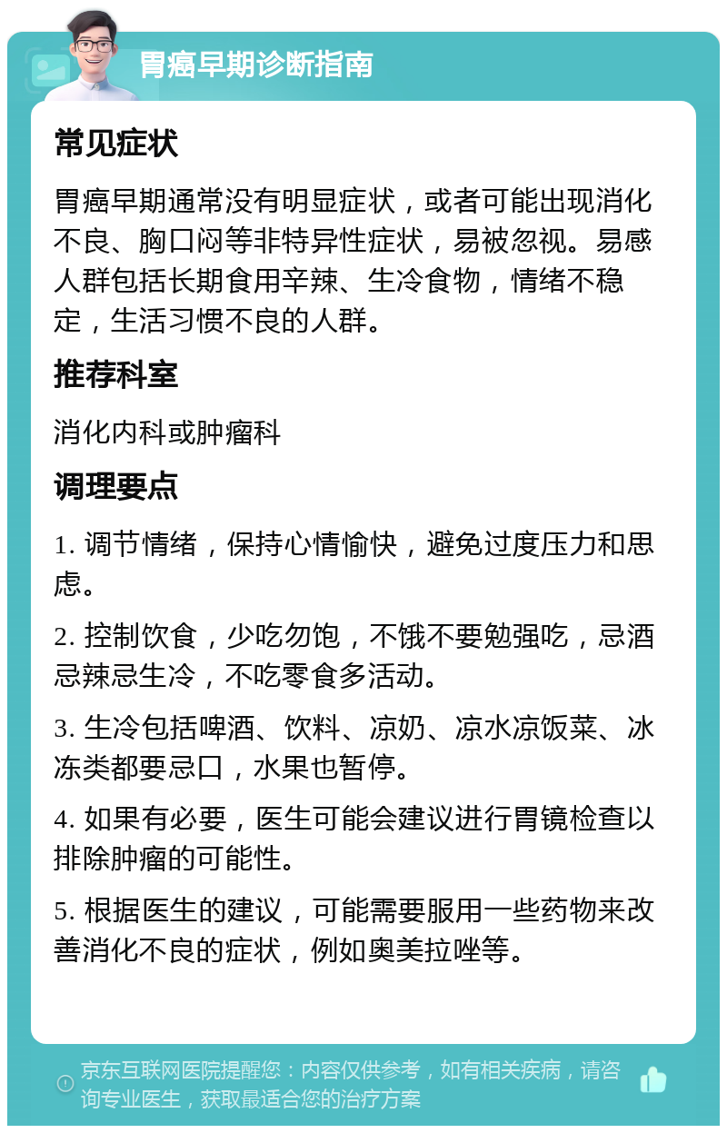 胃癌早期诊断指南 常见症状 胃癌早期通常没有明显症状，或者可能出现消化不良、胸口闷等非特异性症状，易被忽视。易感人群包括长期食用辛辣、生冷食物，情绪不稳定，生活习惯不良的人群。 推荐科室 消化内科或肿瘤科 调理要点 1. 调节情绪，保持心情愉快，避免过度压力和思虑。 2. 控制饮食，少吃勿饱，不饿不要勉强吃，忌酒忌辣忌生冷，不吃零食多活动。 3. 生冷包括啤酒、饮料、凉奶、凉水凉饭菜、冰冻类都要忌口，水果也暂停。 4. 如果有必要，医生可能会建议进行胃镜检查以排除肿瘤的可能性。 5. 根据医生的建议，可能需要服用一些药物来改善消化不良的症状，例如奥美拉唑等。