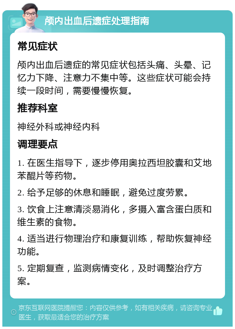 颅内出血后遗症处理指南 常见症状 颅内出血后遗症的常见症状包括头痛、头晕、记忆力下降、注意力不集中等。这些症状可能会持续一段时间，需要慢慢恢复。 推荐科室 神经外科或神经内科 调理要点 1. 在医生指导下，逐步停用奥拉西坦胶囊和艾地苯醌片等药物。 2. 给予足够的休息和睡眠，避免过度劳累。 3. 饮食上注意清淡易消化，多摄入富含蛋白质和维生素的食物。 4. 适当进行物理治疗和康复训练，帮助恢复神经功能。 5. 定期复查，监测病情变化，及时调整治疗方案。