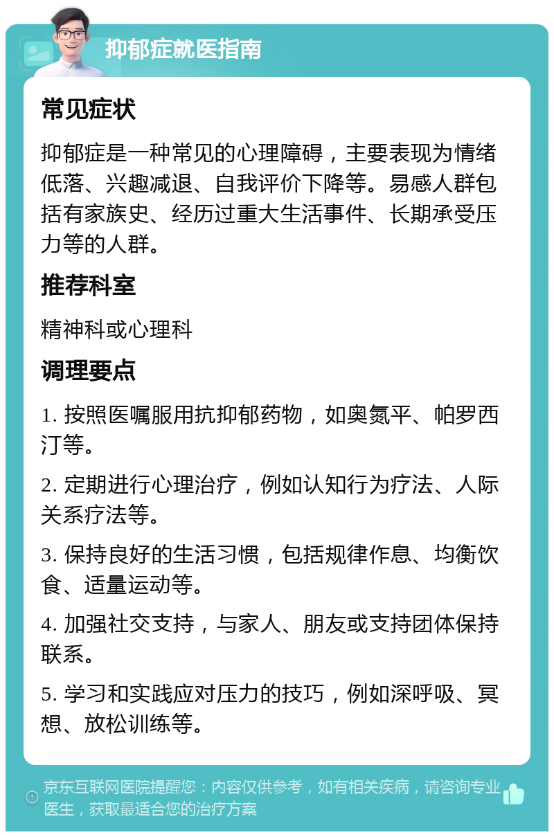 抑郁症就医指南 常见症状 抑郁症是一种常见的心理障碍，主要表现为情绪低落、兴趣减退、自我评价下降等。易感人群包括有家族史、经历过重大生活事件、长期承受压力等的人群。 推荐科室 精神科或心理科 调理要点 1. 按照医嘱服用抗抑郁药物，如奥氮平、帕罗西汀等。 2. 定期进行心理治疗，例如认知行为疗法、人际关系疗法等。 3. 保持良好的生活习惯，包括规律作息、均衡饮食、适量运动等。 4. 加强社交支持，与家人、朋友或支持团体保持联系。 5. 学习和实践应对压力的技巧，例如深呼吸、冥想、放松训练等。