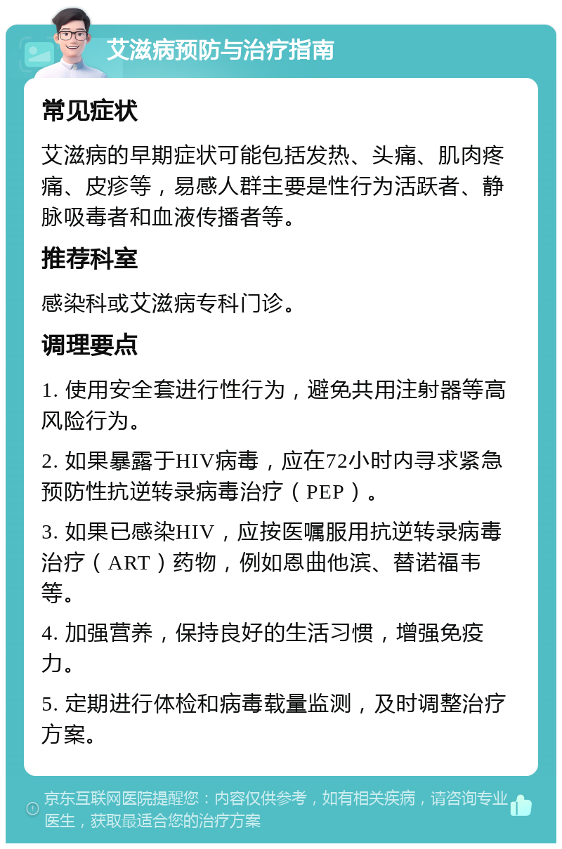 艾滋病预防与治疗指南 常见症状 艾滋病的早期症状可能包括发热、头痛、肌肉疼痛、皮疹等，易感人群主要是性行为活跃者、静脉吸毒者和血液传播者等。 推荐科室 感染科或艾滋病专科门诊。 调理要点 1. 使用安全套进行性行为，避免共用注射器等高风险行为。 2. 如果暴露于HIV病毒，应在72小时内寻求紧急预防性抗逆转录病毒治疗（PEP）。 3. 如果已感染HIV，应按医嘱服用抗逆转录病毒治疗（ART）药物，例如恩曲他滨、替诺福韦等。 4. 加强营养，保持良好的生活习惯，增强免疫力。 5. 定期进行体检和病毒载量监测，及时调整治疗方案。