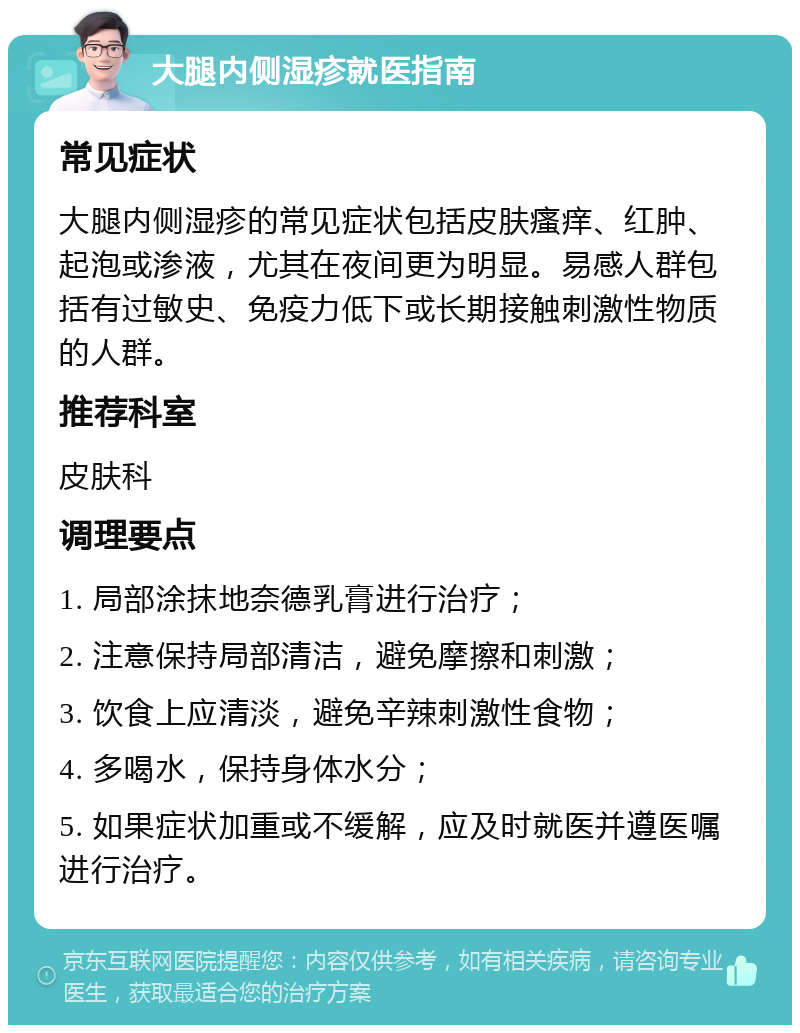 大腿内侧湿疹就医指南 常见症状 大腿内侧湿疹的常见症状包括皮肤瘙痒、红肿、起泡或渗液，尤其在夜间更为明显。易感人群包括有过敏史、免疫力低下或长期接触刺激性物质的人群。 推荐科室 皮肤科 调理要点 1. 局部涂抹地奈德乳膏进行治疗； 2. 注意保持局部清洁，避免摩擦和刺激； 3. 饮食上应清淡，避免辛辣刺激性食物； 4. 多喝水，保持身体水分； 5. 如果症状加重或不缓解，应及时就医并遵医嘱进行治疗。