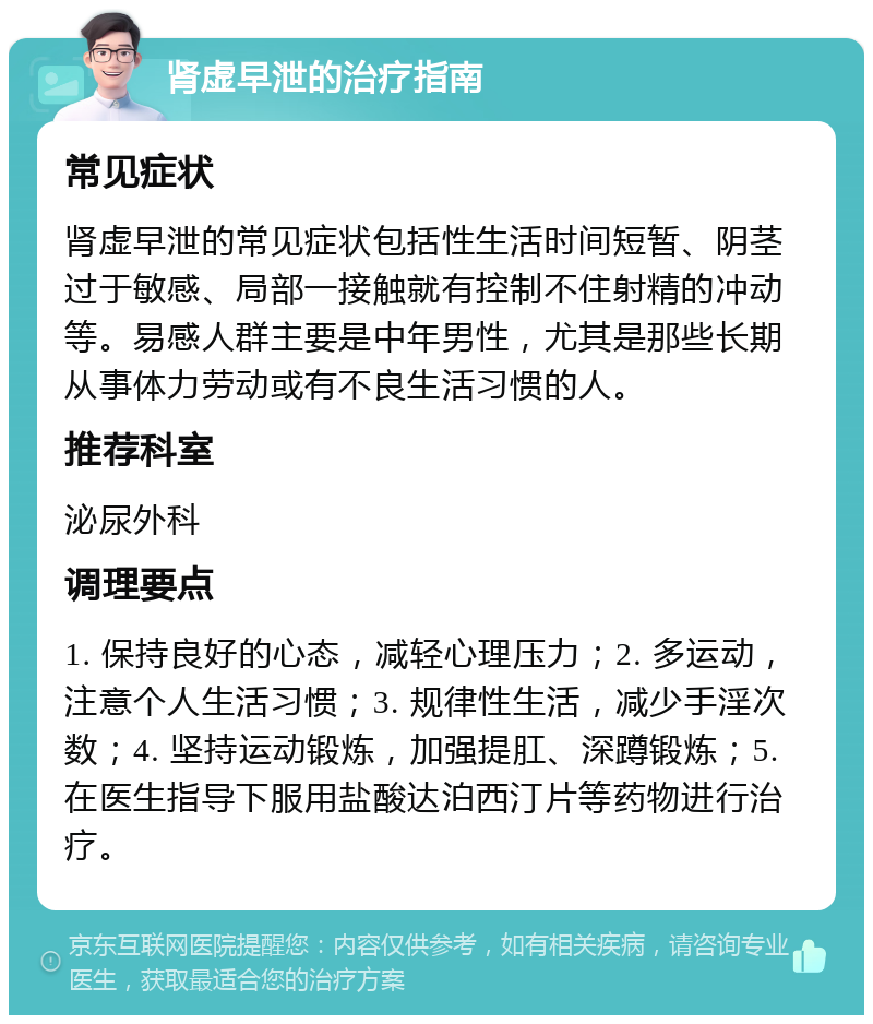 肾虚早泄的治疗指南 常见症状 肾虚早泄的常见症状包括性生活时间短暂、阴茎过于敏感、局部一接触就有控制不住射精的冲动等。易感人群主要是中年男性，尤其是那些长期从事体力劳动或有不良生活习惯的人。 推荐科室 泌尿外科 调理要点 1. 保持良好的心态，减轻心理压力；2. 多运动，注意个人生活习惯；3. 规律性生活，减少手淫次数；4. 坚持运动锻炼，加强提肛、深蹲锻炼；5. 在医生指导下服用盐酸达泊西汀片等药物进行治疗。