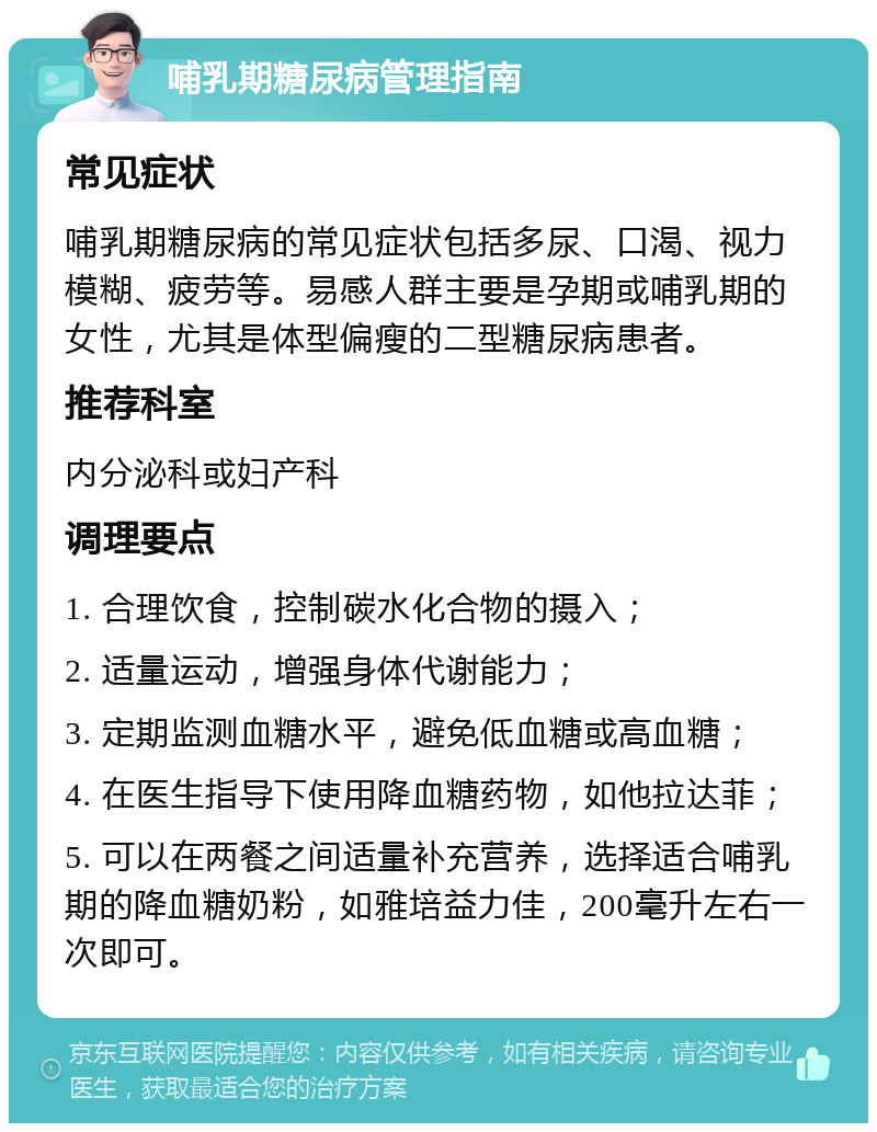 哺乳期糖尿病管理指南 常见症状 哺乳期糖尿病的常见症状包括多尿、口渴、视力模糊、疲劳等。易感人群主要是孕期或哺乳期的女性，尤其是体型偏瘦的二型糖尿病患者。 推荐科室 内分泌科或妇产科 调理要点 1. 合理饮食，控制碳水化合物的摄入； 2. 适量运动，增强身体代谢能力； 3. 定期监测血糖水平，避免低血糖或高血糖； 4. 在医生指导下使用降血糖药物，如他拉达菲； 5. 可以在两餐之间适量补充营养，选择适合哺乳期的降血糖奶粉，如雅培益力佳，200毫升左右一次即可。