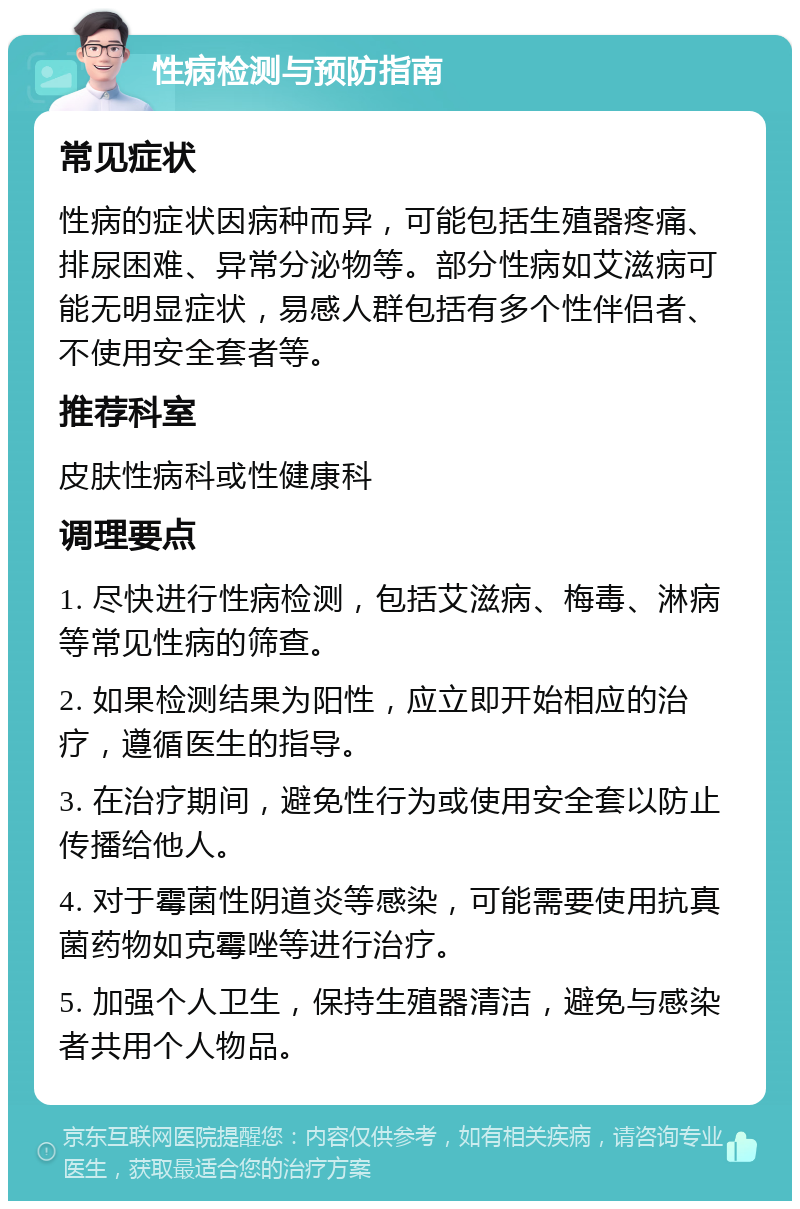 性病检测与预防指南 常见症状 性病的症状因病种而异，可能包括生殖器疼痛、排尿困难、异常分泌物等。部分性病如艾滋病可能无明显症状，易感人群包括有多个性伴侣者、不使用安全套者等。 推荐科室 皮肤性病科或性健康科 调理要点 1. 尽快进行性病检测，包括艾滋病、梅毒、淋病等常见性病的筛查。 2. 如果检测结果为阳性，应立即开始相应的治疗，遵循医生的指导。 3. 在治疗期间，避免性行为或使用安全套以防止传播给他人。 4. 对于霉菌性阴道炎等感染，可能需要使用抗真菌药物如克霉唑等进行治疗。 5. 加强个人卫生，保持生殖器清洁，避免与感染者共用个人物品。