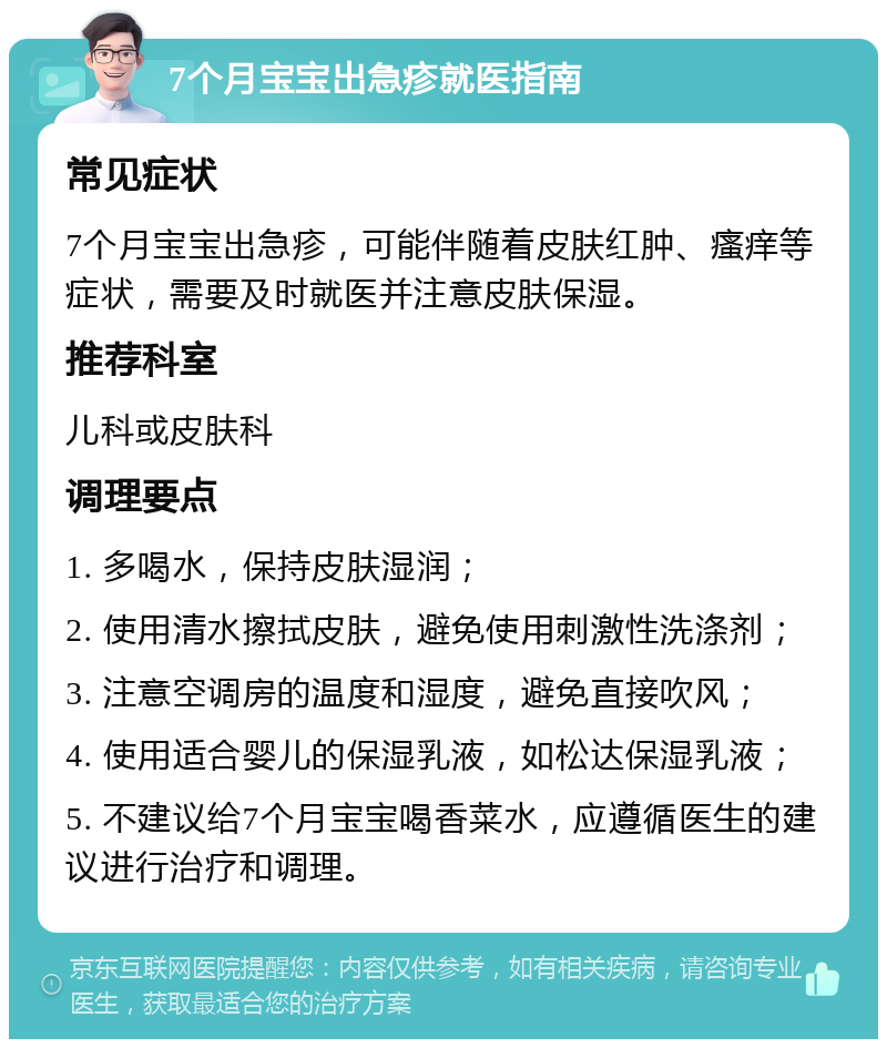 7个月宝宝出急疹就医指南 常见症状 7个月宝宝出急疹，可能伴随着皮肤红肿、瘙痒等症状，需要及时就医并注意皮肤保湿。 推荐科室 儿科或皮肤科 调理要点 1. 多喝水，保持皮肤湿润； 2. 使用清水擦拭皮肤，避免使用刺激性洗涤剂； 3. 注意空调房的温度和湿度，避免直接吹风； 4. 使用适合婴儿的保湿乳液，如松达保湿乳液； 5. 不建议给7个月宝宝喝香菜水，应遵循医生的建议进行治疗和调理。