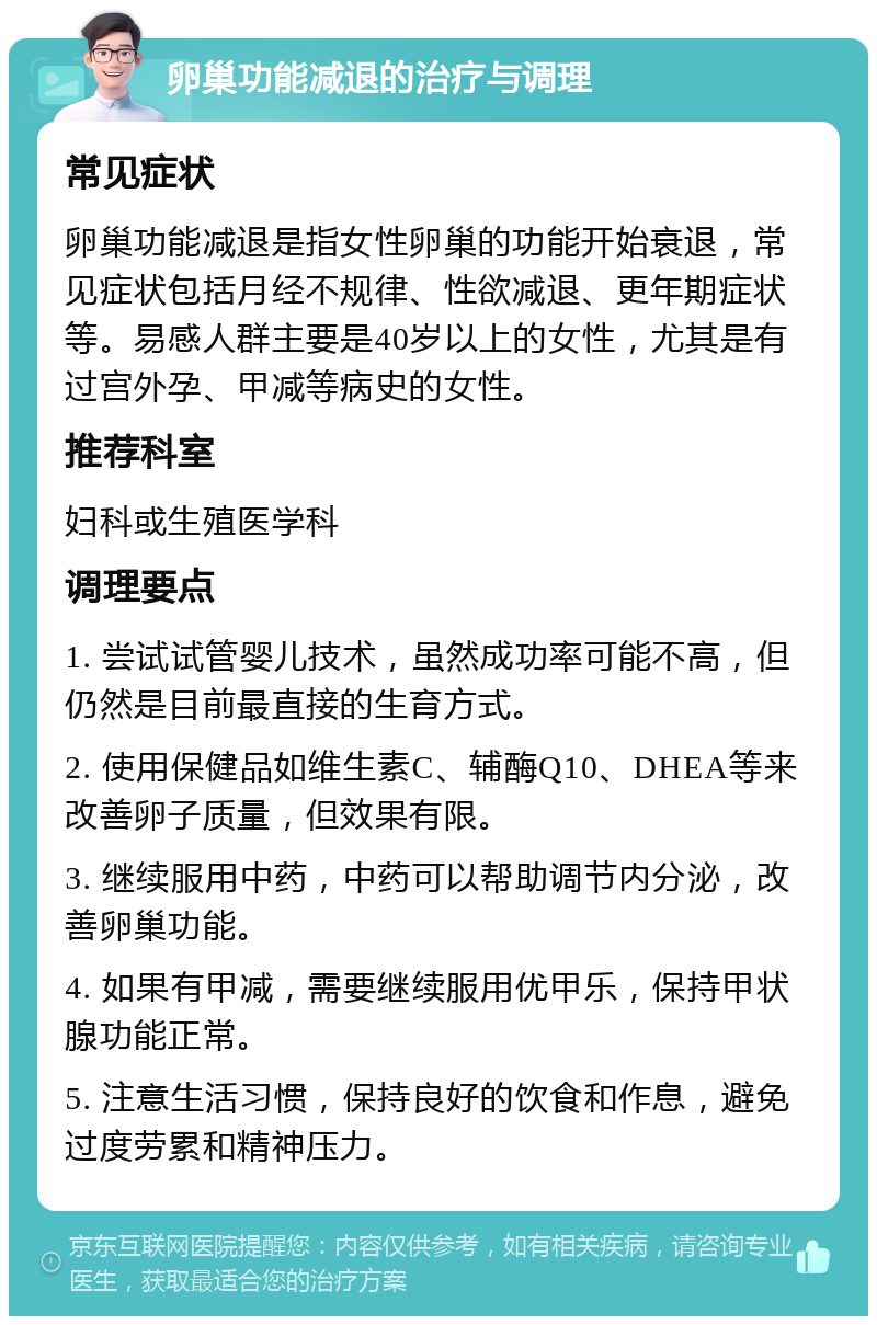 卵巢功能减退的治疗与调理 常见症状 卵巢功能减退是指女性卵巢的功能开始衰退，常见症状包括月经不规律、性欲减退、更年期症状等。易感人群主要是40岁以上的女性，尤其是有过宫外孕、甲减等病史的女性。 推荐科室 妇科或生殖医学科 调理要点 1. 尝试试管婴儿技术，虽然成功率可能不高，但仍然是目前最直接的生育方式。 2. 使用保健品如维生素C、辅酶Q10、DHEA等来改善卵子质量，但效果有限。 3. 继续服用中药，中药可以帮助调节内分泌，改善卵巢功能。 4. 如果有甲减，需要继续服用优甲乐，保持甲状腺功能正常。 5. 注意生活习惯，保持良好的饮食和作息，避免过度劳累和精神压力。