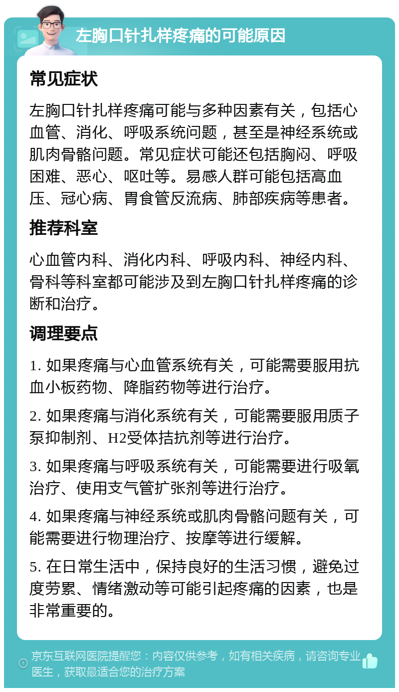 左胸口针扎样疼痛的可能原因 常见症状 左胸口针扎样疼痛可能与多种因素有关，包括心血管、消化、呼吸系统问题，甚至是神经系统或肌肉骨骼问题。常见症状可能还包括胸闷、呼吸困难、恶心、呕吐等。易感人群可能包括高血压、冠心病、胃食管反流病、肺部疾病等患者。 推荐科室 心血管内科、消化内科、呼吸内科、神经内科、骨科等科室都可能涉及到左胸口针扎样疼痛的诊断和治疗。 调理要点 1. 如果疼痛与心血管系统有关，可能需要服用抗血小板药物、降脂药物等进行治疗。 2. 如果疼痛与消化系统有关，可能需要服用质子泵抑制剂、H2受体拮抗剂等进行治疗。 3. 如果疼痛与呼吸系统有关，可能需要进行吸氧治疗、使用支气管扩张剂等进行治疗。 4. 如果疼痛与神经系统或肌肉骨骼问题有关，可能需要进行物理治疗、按摩等进行缓解。 5. 在日常生活中，保持良好的生活习惯，避免过度劳累、情绪激动等可能引起疼痛的因素，也是非常重要的。