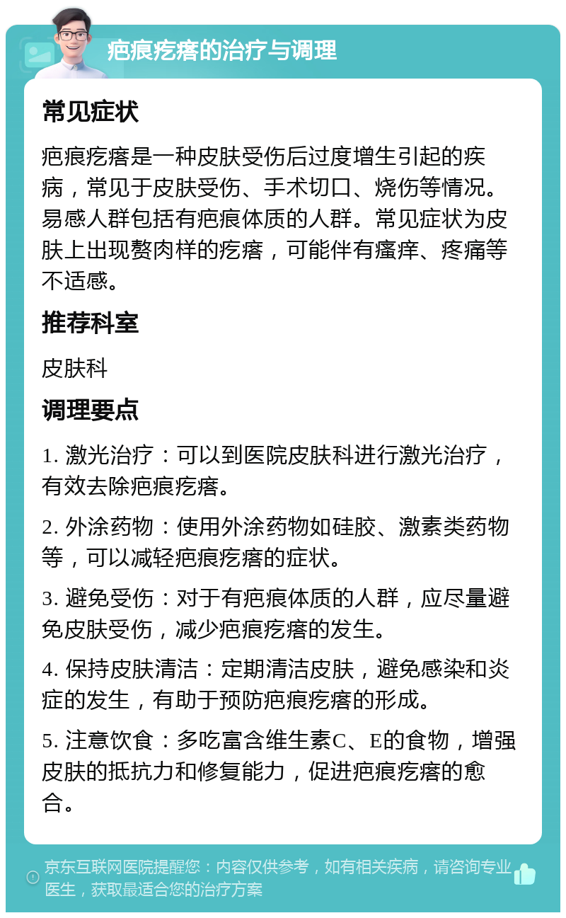 疤痕疙瘩的治疗与调理 常见症状 疤痕疙瘩是一种皮肤受伤后过度增生引起的疾病，常见于皮肤受伤、手术切口、烧伤等情况。易感人群包括有疤痕体质的人群。常见症状为皮肤上出现赘肉样的疙瘩，可能伴有瘙痒、疼痛等不适感。 推荐科室 皮肤科 调理要点 1. 激光治疗：可以到医院皮肤科进行激光治疗，有效去除疤痕疙瘩。 2. 外涂药物：使用外涂药物如硅胶、激素类药物等，可以减轻疤痕疙瘩的症状。 3. 避免受伤：对于有疤痕体质的人群，应尽量避免皮肤受伤，减少疤痕疙瘩的发生。 4. 保持皮肤清洁：定期清洁皮肤，避免感染和炎症的发生，有助于预防疤痕疙瘩的形成。 5. 注意饮食：多吃富含维生素C、E的食物，增强皮肤的抵抗力和修复能力，促进疤痕疙瘩的愈合。