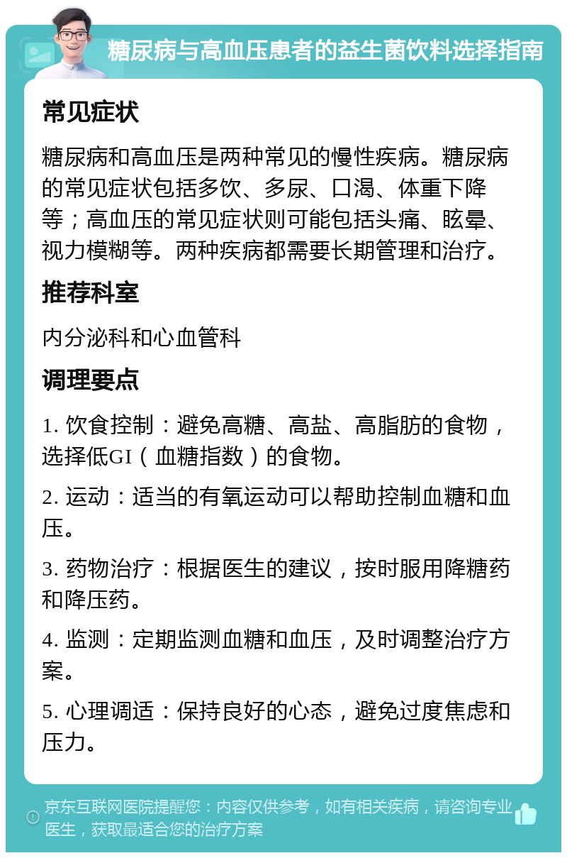 糖尿病与高血压患者的益生菌饮料选择指南 常见症状 糖尿病和高血压是两种常见的慢性疾病。糖尿病的常见症状包括多饮、多尿、口渴、体重下降等；高血压的常见症状则可能包括头痛、眩晕、视力模糊等。两种疾病都需要长期管理和治疗。 推荐科室 内分泌科和心血管科 调理要点 1. 饮食控制：避免高糖、高盐、高脂肪的食物，选择低GI（血糖指数）的食物。 2. 运动：适当的有氧运动可以帮助控制血糖和血压。 3. 药物治疗：根据医生的建议，按时服用降糖药和降压药。 4. 监测：定期监测血糖和血压，及时调整治疗方案。 5. 心理调适：保持良好的心态，避免过度焦虑和压力。