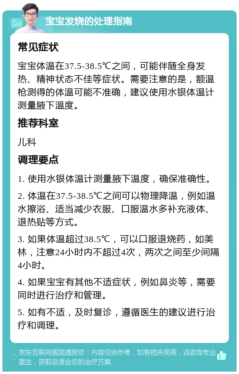 宝宝发烧的处理指南 常见症状 宝宝体温在37.5-38.5℃之间，可能伴随全身发热、精神状态不佳等症状。需要注意的是，额温枪测得的体温可能不准确，建议使用水银体温计测量腋下温度。 推荐科室 儿科 调理要点 1. 使用水银体温计测量腋下温度，确保准确性。 2. 体温在37.5-38.5℃之间可以物理降温，例如温水擦浴、适当减少衣服、口服温水多补充液体、退热贴等方式。 3. 如果体温超过38.5℃，可以口服退烧药，如美林，注意24小时内不超过4次，两次之间至少间隔4小时。 4. 如果宝宝有其他不适症状，例如鼻炎等，需要同时进行治疗和管理。 5. 如有不适，及时复诊，遵循医生的建议进行治疗和调理。