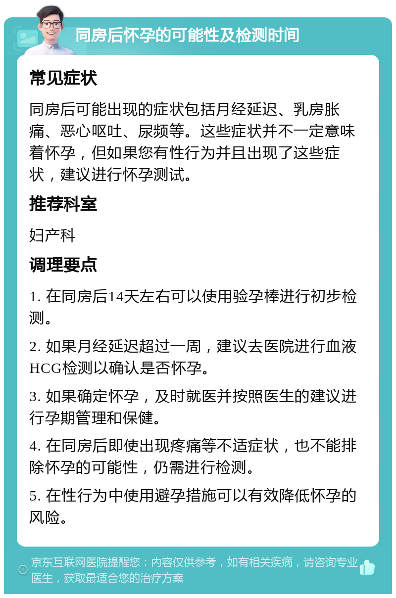 同房后怀孕的可能性及检测时间 常见症状 同房后可能出现的症状包括月经延迟、乳房胀痛、恶心呕吐、尿频等。这些症状并不一定意味着怀孕，但如果您有性行为并且出现了这些症状，建议进行怀孕测试。 推荐科室 妇产科 调理要点 1. 在同房后14天左右可以使用验孕棒进行初步检测。 2. 如果月经延迟超过一周，建议去医院进行血液HCG检测以确认是否怀孕。 3. 如果确定怀孕，及时就医并按照医生的建议进行孕期管理和保健。 4. 在同房后即使出现疼痛等不适症状，也不能排除怀孕的可能性，仍需进行检测。 5. 在性行为中使用避孕措施可以有效降低怀孕的风险。