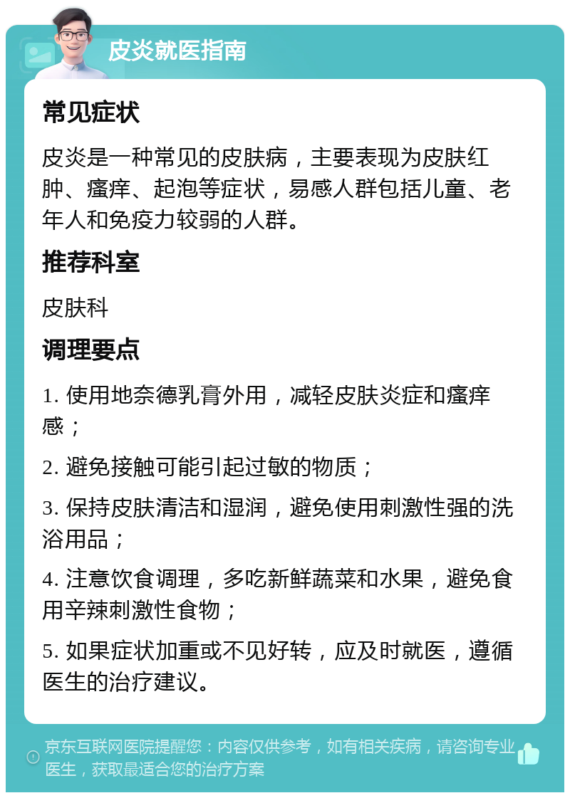 皮炎就医指南 常见症状 皮炎是一种常见的皮肤病，主要表现为皮肤红肿、瘙痒、起泡等症状，易感人群包括儿童、老年人和免疫力较弱的人群。 推荐科室 皮肤科 调理要点 1. 使用地奈德乳膏外用，减轻皮肤炎症和瘙痒感； 2. 避免接触可能引起过敏的物质； 3. 保持皮肤清洁和湿润，避免使用刺激性强的洗浴用品； 4. 注意饮食调理，多吃新鲜蔬菜和水果，避免食用辛辣刺激性食物； 5. 如果症状加重或不见好转，应及时就医，遵循医生的治疗建议。