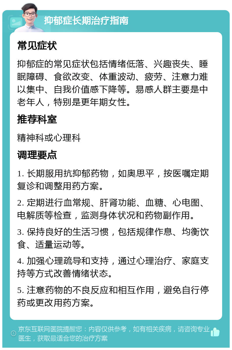 抑郁症长期治疗指南 常见症状 抑郁症的常见症状包括情绪低落、兴趣丧失、睡眠障碍、食欲改变、体重波动、疲劳、注意力难以集中、自我价值感下降等。易感人群主要是中老年人，特别是更年期女性。 推荐科室 精神科或心理科 调理要点 1. 长期服用抗抑郁药物，如奥思平，按医嘱定期复诊和调整用药方案。 2. 定期进行血常规、肝肾功能、血糖、心电图、电解质等检查，监测身体状况和药物副作用。 3. 保持良好的生活习惯，包括规律作息、均衡饮食、适量运动等。 4. 加强心理疏导和支持，通过心理治疗、家庭支持等方式改善情绪状态。 5. 注意药物的不良反应和相互作用，避免自行停药或更改用药方案。