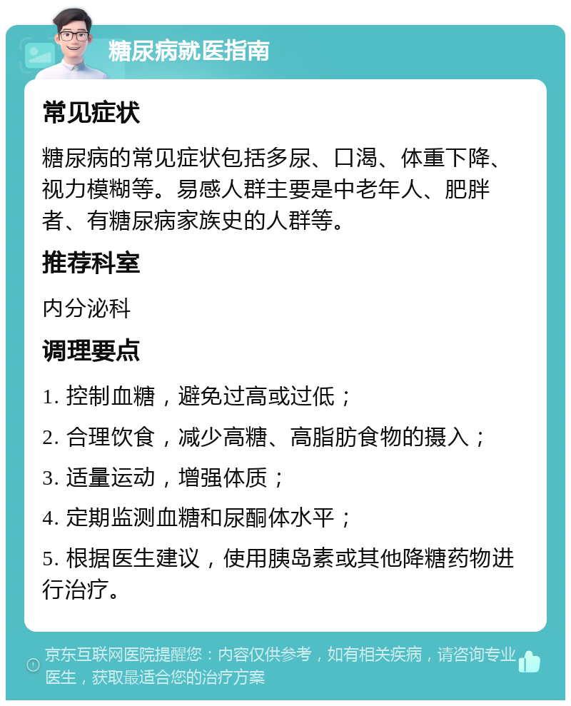 糖尿病就医指南 常见症状 糖尿病的常见症状包括多尿、口渴、体重下降、视力模糊等。易感人群主要是中老年人、肥胖者、有糖尿病家族史的人群等。 推荐科室 内分泌科 调理要点 1. 控制血糖，避免过高或过低； 2. 合理饮食，减少高糖、高脂肪食物的摄入； 3. 适量运动，增强体质； 4. 定期监测血糖和尿酮体水平； 5. 根据医生建议，使用胰岛素或其他降糖药物进行治疗。