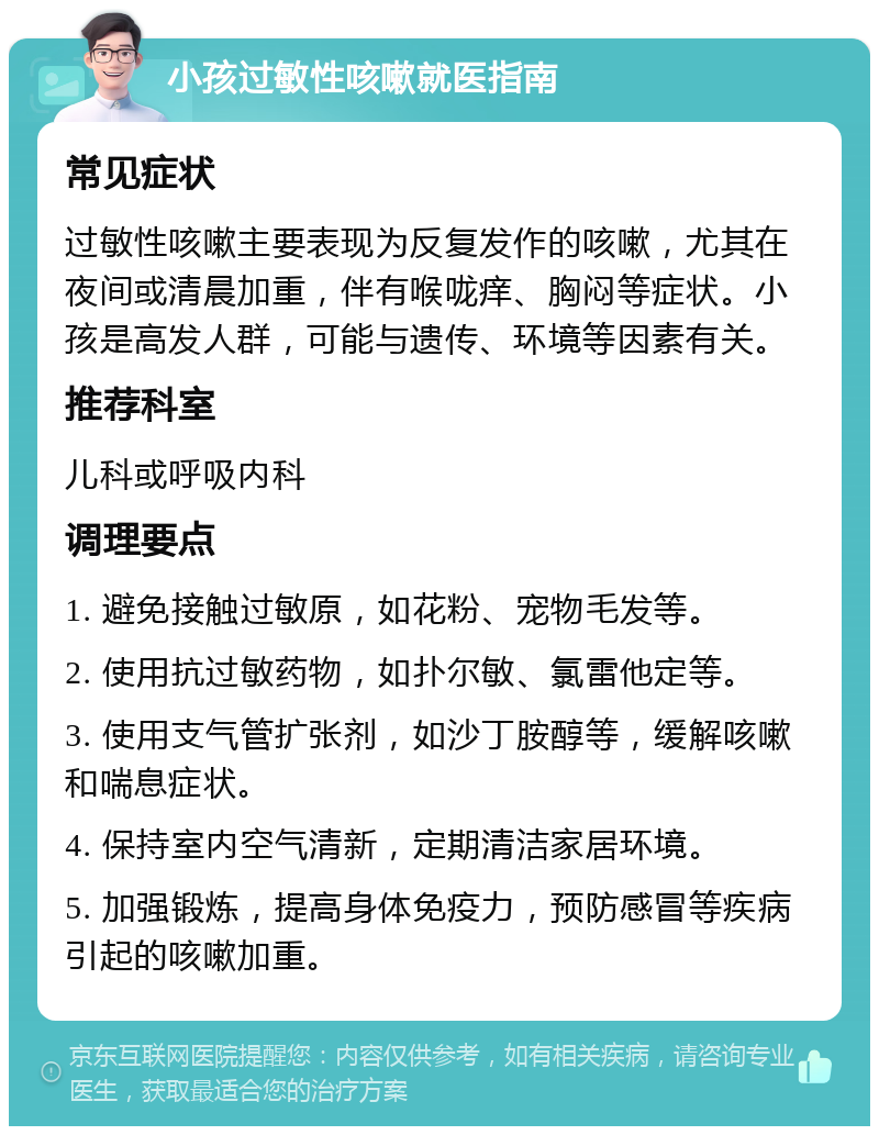 小孩过敏性咳嗽就医指南 常见症状 过敏性咳嗽主要表现为反复发作的咳嗽，尤其在夜间或清晨加重，伴有喉咙痒、胸闷等症状。小孩是高发人群，可能与遗传、环境等因素有关。 推荐科室 儿科或呼吸内科 调理要点 1. 避免接触过敏原，如花粉、宠物毛发等。 2. 使用抗过敏药物，如扑尔敏、氯雷他定等。 3. 使用支气管扩张剂，如沙丁胺醇等，缓解咳嗽和喘息症状。 4. 保持室内空气清新，定期清洁家居环境。 5. 加强锻炼，提高身体免疫力，预防感冒等疾病引起的咳嗽加重。