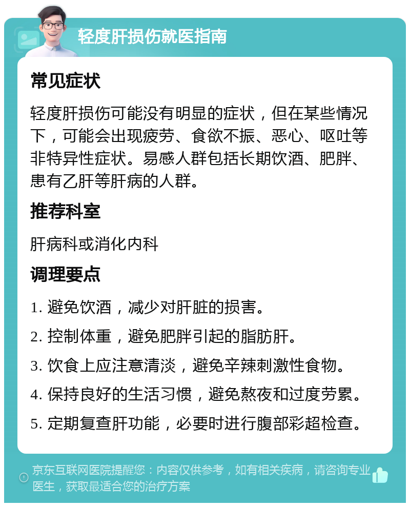 轻度肝损伤就医指南 常见症状 轻度肝损伤可能没有明显的症状，但在某些情况下，可能会出现疲劳、食欲不振、恶心、呕吐等非特异性症状。易感人群包括长期饮酒、肥胖、患有乙肝等肝病的人群。 推荐科室 肝病科或消化内科 调理要点 1. 避免饮酒，减少对肝脏的损害。 2. 控制体重，避免肥胖引起的脂肪肝。 3. 饮食上应注意清淡，避免辛辣刺激性食物。 4. 保持良好的生活习惯，避免熬夜和过度劳累。 5. 定期复查肝功能，必要时进行腹部彩超检查。