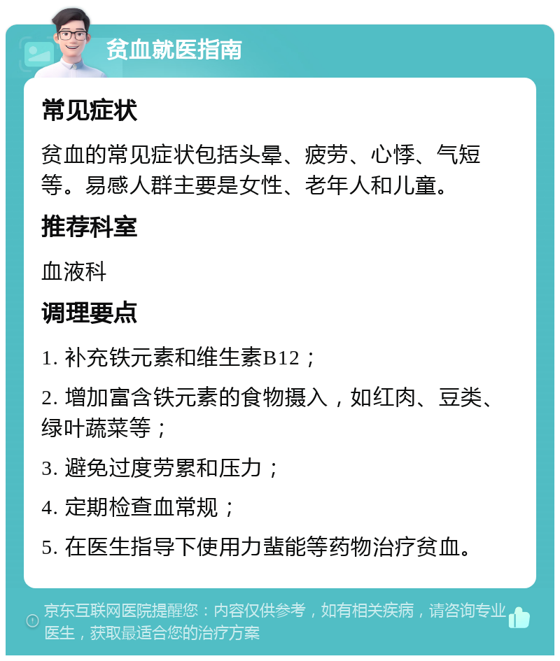 贫血就医指南 常见症状 贫血的常见症状包括头晕、疲劳、心悸、气短等。易感人群主要是女性、老年人和儿童。 推荐科室 血液科 调理要点 1. 补充铁元素和维生素B12； 2. 增加富含铁元素的食物摄入，如红肉、豆类、绿叶蔬菜等； 3. 避免过度劳累和压力； 4. 定期检查血常规； 5. 在医生指导下使用力蜚能等药物治疗贫血。