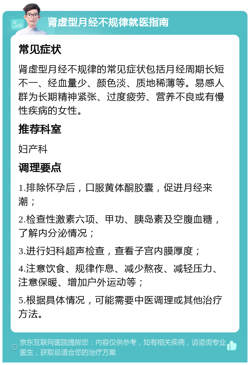 肾虚型月经不规律就医指南 常见症状 肾虚型月经不规律的常见症状包括月经周期长短不一、经血量少、颜色淡、质地稀薄等。易感人群为长期精神紧张、过度疲劳、营养不良或有慢性疾病的女性。 推荐科室 妇产科 调理要点 1.排除怀孕后，口服黄体酮胶囊，促进月经来潮； 2.检查性激素六项、甲功、胰岛素及空腹血糖，了解内分泌情况； 3.进行妇科超声检查，查看子宫内膜厚度； 4.注意饮食、规律作息、减少熬夜、减轻压力、注意保暖、增加户外运动等； 5.根据具体情况，可能需要中医调理或其他治疗方法。