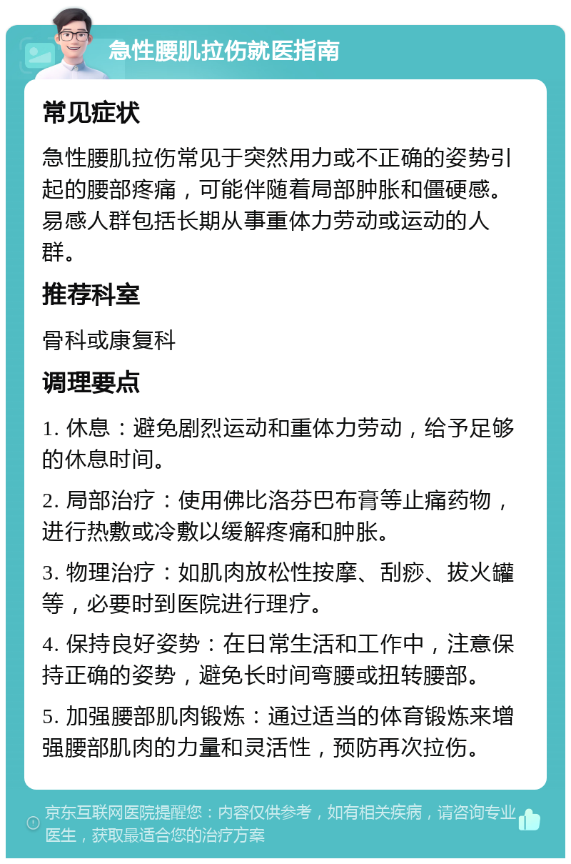 急性腰肌拉伤就医指南 常见症状 急性腰肌拉伤常见于突然用力或不正确的姿势引起的腰部疼痛，可能伴随着局部肿胀和僵硬感。易感人群包括长期从事重体力劳动或运动的人群。 推荐科室 骨科或康复科 调理要点 1. 休息：避免剧烈运动和重体力劳动，给予足够的休息时间。 2. 局部治疗：使用佛比洛芬巴布膏等止痛药物，进行热敷或冷敷以缓解疼痛和肿胀。 3. 物理治疗：如肌肉放松性按摩、刮痧、拔火罐等，必要时到医院进行理疗。 4. 保持良好姿势：在日常生活和工作中，注意保持正确的姿势，避免长时间弯腰或扭转腰部。 5. 加强腰部肌肉锻炼：通过适当的体育锻炼来增强腰部肌肉的力量和灵活性，预防再次拉伤。