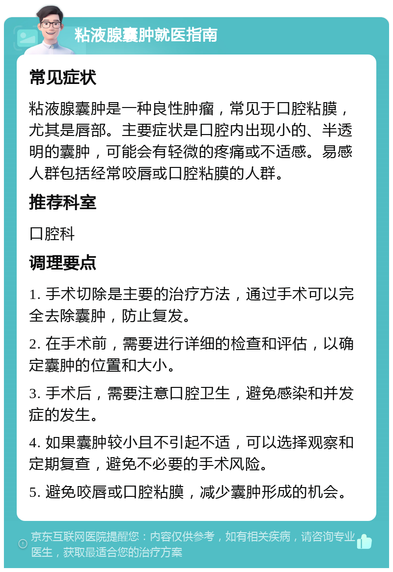 粘液腺囊肿就医指南 常见症状 粘液腺囊肿是一种良性肿瘤，常见于口腔粘膜，尤其是唇部。主要症状是口腔内出现小的、半透明的囊肿，可能会有轻微的疼痛或不适感。易感人群包括经常咬唇或口腔粘膜的人群。 推荐科室 口腔科 调理要点 1. 手术切除是主要的治疗方法，通过手术可以完全去除囊肿，防止复发。 2. 在手术前，需要进行详细的检查和评估，以确定囊肿的位置和大小。 3. 手术后，需要注意口腔卫生，避免感染和并发症的发生。 4. 如果囊肿较小且不引起不适，可以选择观察和定期复查，避免不必要的手术风险。 5. 避免咬唇或口腔粘膜，减少囊肿形成的机会。