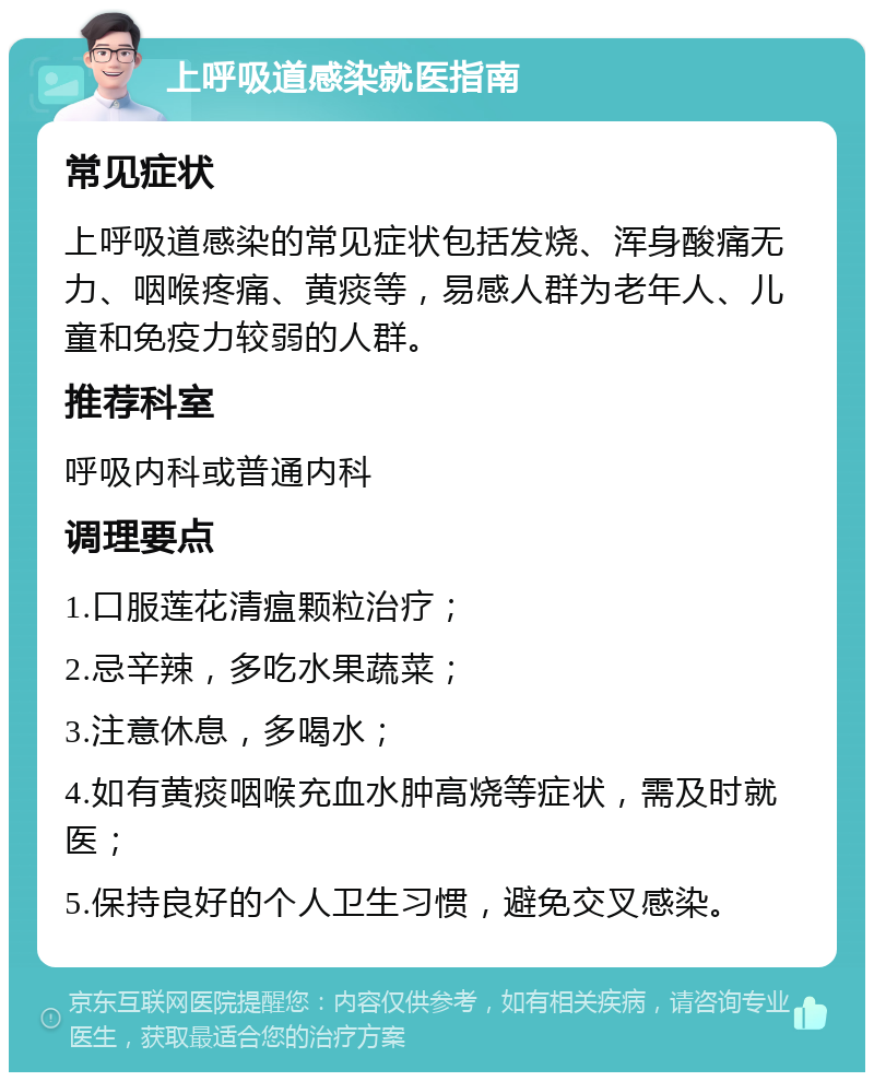 上呼吸道感染就医指南 常见症状 上呼吸道感染的常见症状包括发烧、浑身酸痛无力、咽喉疼痛、黄痰等，易感人群为老年人、儿童和免疫力较弱的人群。 推荐科室 呼吸内科或普通内科 调理要点 1.口服莲花清瘟颗粒治疗； 2.忌辛辣，多吃水果蔬菜； 3.注意休息，多喝水； 4.如有黄痰咽喉充血水肿高烧等症状，需及时就医； 5.保持良好的个人卫生习惯，避免交叉感染。