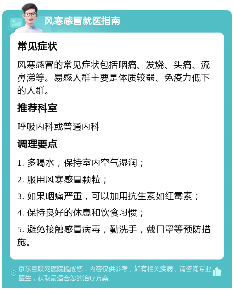 风寒感冒就医指南 常见症状 风寒感冒的常见症状包括咽痛、发烧、头痛、流鼻涕等。易感人群主要是体质较弱、免疫力低下的人群。 推荐科室 呼吸内科或普通内科 调理要点 1. 多喝水，保持室内空气湿润； 2. 服用风寒感冒颗粒； 3. 如果咽痛严重，可以加用抗生素如红霉素； 4. 保持良好的休息和饮食习惯； 5. 避免接触感冒病毒，勤洗手，戴口罩等预防措施。