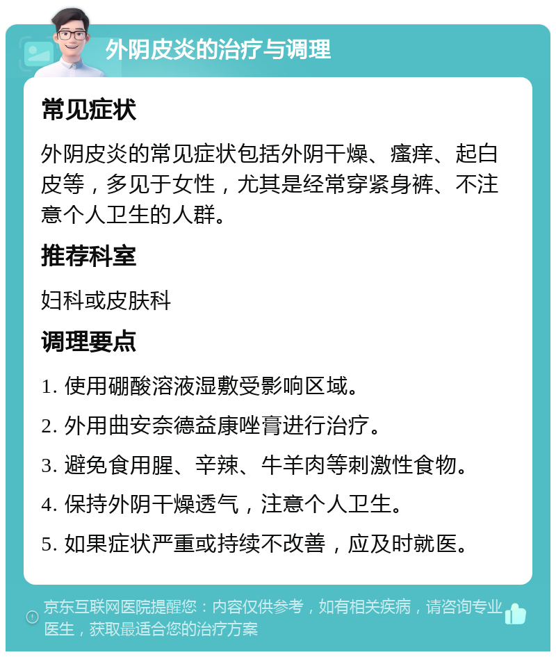 外阴皮炎的治疗与调理 常见症状 外阴皮炎的常见症状包括外阴干燥、瘙痒、起白皮等，多见于女性，尤其是经常穿紧身裤、不注意个人卫生的人群。 推荐科室 妇科或皮肤科 调理要点 1. 使用硼酸溶液湿敷受影响区域。 2. 外用曲安奈德益康唑膏进行治疗。 3. 避免食用腥、辛辣、牛羊肉等刺激性食物。 4. 保持外阴干燥透气，注意个人卫生。 5. 如果症状严重或持续不改善，应及时就医。