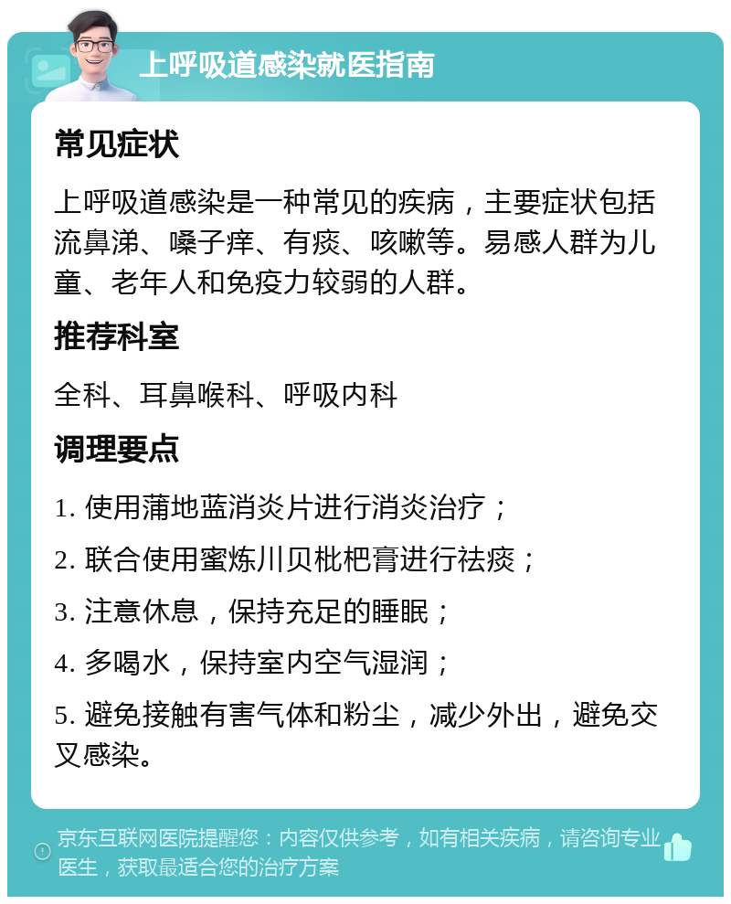 上呼吸道感染就医指南 常见症状 上呼吸道感染是一种常见的疾病，主要症状包括流鼻涕、嗓子痒、有痰、咳嗽等。易感人群为儿童、老年人和免疫力较弱的人群。 推荐科室 全科、耳鼻喉科、呼吸内科 调理要点 1. 使用蒲地蓝消炎片进行消炎治疗； 2. 联合使用蜜炼川贝枇杷膏进行祛痰； 3. 注意休息，保持充足的睡眠； 4. 多喝水，保持室内空气湿润； 5. 避免接触有害气体和粉尘，减少外出，避免交叉感染。