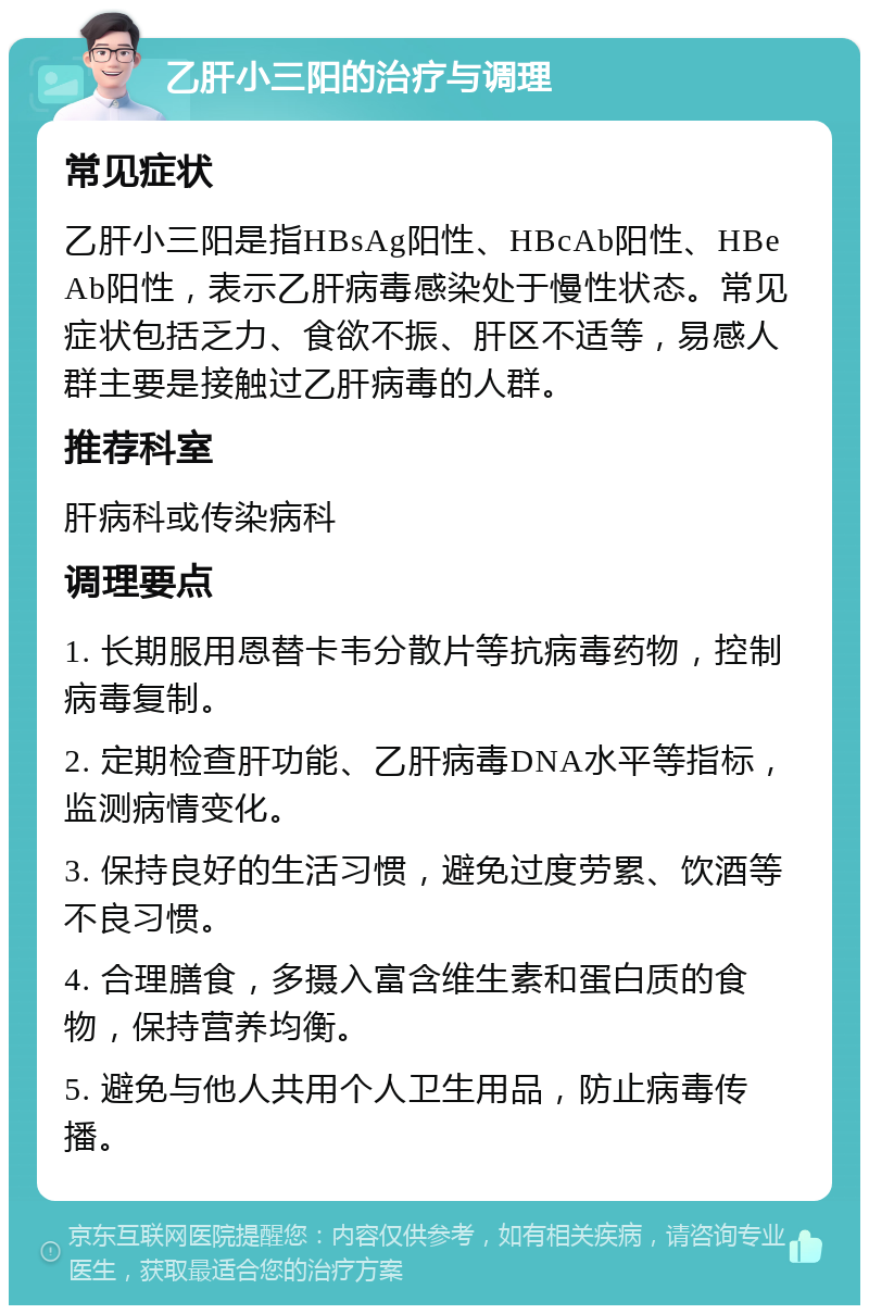 乙肝小三阳的治疗与调理 常见症状 乙肝小三阳是指HBsAg阳性、HBcAb阳性、HBeAb阳性，表示乙肝病毒感染处于慢性状态。常见症状包括乏力、食欲不振、肝区不适等，易感人群主要是接触过乙肝病毒的人群。 推荐科室 肝病科或传染病科 调理要点 1. 长期服用恩替卡韦分散片等抗病毒药物，控制病毒复制。 2. 定期检查肝功能、乙肝病毒DNA水平等指标，监测病情变化。 3. 保持良好的生活习惯，避免过度劳累、饮酒等不良习惯。 4. 合理膳食，多摄入富含维生素和蛋白质的食物，保持营养均衡。 5. 避免与他人共用个人卫生用品，防止病毒传播。